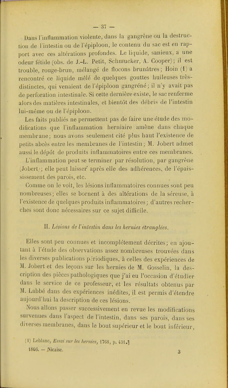Dans l iiillammation violente, dans la gangrène ou la destruc- tion de l intestiu ou de 1 epiploon, le contenu du sac est en rap- port avec ces altérations profondes. Le liquide, sanieux, a une odeur fétide (obs. de J.-L. Petit, Schmucker, A. Gooper) ; il est trouble, rouge-brun, mélangé de flocons brunâtres; Hoin (1) a rencontré ce liquide mêlé de quelques gouttes huileuses très- distinctes, qui venaient de l'épiploon gangrène; il n'y avait pas de perforation intestinale. Si cette dernière existe, le sac renferme alors des matières intestinales, et bientôt des débris de l'intestin lui-môme ou de l'épiploon. Les faits publiés ne permettent pas de faire une étude des mo- difications que l'inflammation herniaire amène dans chaque membrane; nous avons seulement cité plus haut l'existence de petits abcès entre les membranes de l'intestin ; M. Jobert admet aussi le dépôt de produits inflammatoires entre ces membranes. L'inflammation peut se terminer par résolution, par gangrène (Jobert i; elle peut laisser après elle des adhérences, de l'épais- sissement des parois, etc. Comme on le voit, les lésions inflammatoires connues sont peu nombreuses; elles se bornent à des altérations de la séreuse, à l'existence de quelques produits inflammatoires; d'autres recher- ches sont donc nécessaires sur ce sujet difficile. II. Lésions de l'intestin dans les hernies étranglées. Elles sont peu connues et incomplètement décrites; en ajou- tant à l'étude des observations assez nombreuses trouvées dans les diverses publications p^Tiodiques, à celles des expériences de M. Jobert et des leçons sur les hernies de M. Gosselin, la des- cription des pièces pathologiques que j'ai eu l'occasion d'étudier dans le service de ce professeur, et les résultats obtenus par M. Labbé dans des expériences inédites, il est permis d'étendre aujourd'hui la description de ces lésions. Nous allons passer successivement en revue les modifications survenues dans l'aspect de l'intestin, dans ses parois, dans ses diverses membrane.s, dans le bout supérieur et le bout inférieur, (1) Leblanc, Essai sur les hernies, 1768, p. 431,] 1866, — JNicaise. a