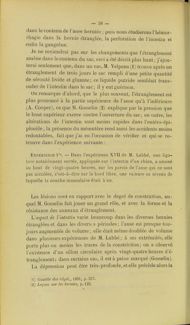 — :i8 — dans le contenu de l'anse lierniée ; puis nous étudierons l'hémor- rliagie dans la hernie étranglée, la perforation de l'intestin et enlin la gangrène. Je ne reviendrai pas sur les changements que l'étranglement amène dans le contenu du sac, ceci a été décrit plus haut; j'ajou- terai seulement que, dans un cas, M. Velpeau (1) trouve après un étranglement de trois jours le sac rempli d'une petite quantité de sérosité livide et gluante; ce liquide putride semblait trans- suder de l'intestin dans le sac; il y eutguérison. Un remarque d'abord, que le plus souvent, l'étranglement est plus prononcé à la partie supérieure de l'anse qu'à l'inférieure (A. Cooper), ce que M. Gosselin (2) explique par la pression que le bout supérieur exerce contre l'ouverture du sac ; en outre, les altérations de l'intestin sont moins rapides dans l'entéro-épi- plocèle; la présence du mésentère rend aussi les accidents moins redoutables, fait que j'ai eu l'occasion de vérifier et qui se re- trouve dans l'expérience suivante : Expérience — Dans l'expérience XVII de M. Labbé, une liga- ture notablement serrée, appliquée sur l'intestin d'un chien, a amené au bout de vingt-quatre heures, sur los parois de l'anse qui ne sont pas accolées, c'est-à-dire sur le bord libre, une rainure au niveau de laquelle la couche musculaire était à nu. Les lésions sont en rapport avec le degré de constriction, au- quel M. Gosselin fait jouer un grand rôle, et avec la forme et la résistance des anneaux d'étranglement. L'aspect de Vintestin varie beaucoup dans les diverses hernies étranglées et dans les diversis périodes; l'anse est presque tou- jours augmentée de volume; elle était même doublée de volume dans plusieurs expériences de M. Labbé; à ses extrémités, elle porte plus ou moins les traces de la constriction; on a observé l'existence d'un sillon circulaire après vingt-quatre heures d'é- tranglement; dans certains cas, il esta peine marqué (Gosselin). La dépression peut être très-profonde, et elle précède alors la (1) Gazette des hôpit., 1831, p. 257.