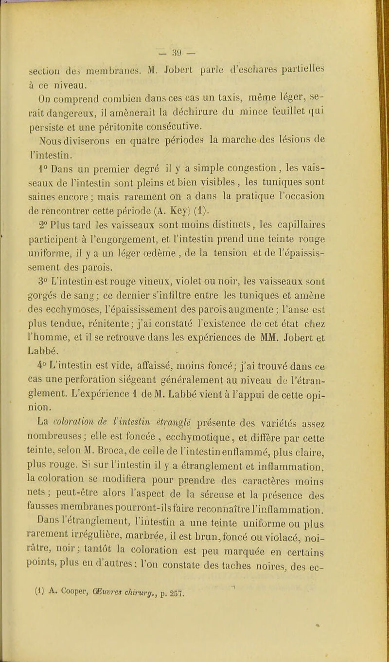 section des menibraiies. M. Jobert parit; il'escliares partielles à ce niveau. On comprend combien dans ces cas un taxis, même léger, se- rait dangereux, il amènerait la déchirure du mince feuillet ([ui persiste et une péritonite consécutive. Nous diviserons en quatre périodes la marche des lésions de l'intestin. 1° Dans un premier degré il y a simple congestion, les vais- seaux de l'intestin sont pleins et bien visibles , les tuniques sont saines encore ; mais rarement on a dans la pratique l'occasion de rencontrer cette période (A. Key) (1). 2° Plus tard les vaisseaux sont moins distincts, les capillaires participent à l'engorgement, et l'intestin prend une teinte rouge uniforme, il y a un léger œdème , de la len.sion et de l'épai-ssis- sement des parois. 3° L'intestin est rouge vineux, violet ou noir, les vaisseaux sont gorgés de sang; ce dernier s'infiltre entre les tuniques et amène des ecchymoses, l'épaississement des parois augmente ; l'anse est plus tendue, rénitente; j'ai constaté l'existence de cet état chez l'homme, et il se retrouve dans les expériences de MM. Jobert et Labbé. 4° L'intestin est vide, affaissé, moins foncé; j'ai trouvé dans ce cas une perforation siégeant généralement au niveau de l'étran- glement. L'expérience 1 de M. Labbé vient à l'appui de cette opi- nion. La coloration de l'intestin étranglé présente des variétés assez nombreuses ; elle est foncée , ecchymotique, et diffère par cette teinte, selon M. Broca, de celle de l'intestin enflammé, plus claire, plus rouge. Si sur l'intestin il y a étranglement et inflammation, la coloration se modifiera pour prendre des caractères moins nets ; peut-être alors l'aspect de la séreuse et la présence des fausses membranes pourront-ils faire reconnaître l'inflammation. Dans l'étranglement, l'intestin a une teinte uniforme ou plus rarement irrégulière, marbrée, il est brun, foncé ou violacé, noi- râtre, noir; tantôt la coloration est peu marquée en certains points,plus en d'autres; l'on constate des taches noires, des ec-