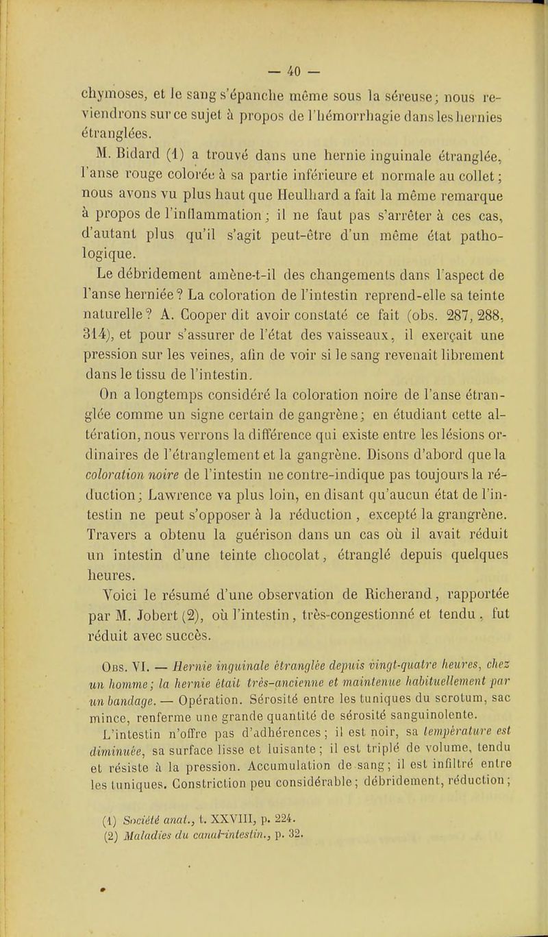 chymoses, et le sang s'épanche même sous la séreuse; nous re- viendrons sur ce sujet h propos de l'iiémorrliagie dans les liernies étranglées. M. Bidard (1) a trouvé dans une hernie inguinale étranglée, l'anse rouge colorée à sa partie inférieure et normale au collet ; nous avons vu plus haut que Hculliard a fait la même remarque à propos de l'inllammation; il ne faut pas s'arrêter à ces cas, d'autant plus qu'il s'agit peut-être d'un même état patho- logique. Le débridement amène-t-il des changements dans l'aspect de l'anse herniée? La coloration de l'intestin reprend-elle sa teinte naturelle? A. Cooper dit avoir constaté ce fait (obs. 287,288, 314), et pour s'assurer de l'état des vaisseaux, il exerçait une pression sur les veines, afin de voir si le sang revenait librement dans le tissu de l'intestin. On a longtemps considéré la coloration noire de l'anse étran- glée comme un signe certain de gangrène; en étudiant cette al- tération, nous verrons la différeace qui existe entre les lésions or- dinaires de l'étranglement et la gangrène. Disons d'abord que la coloration noire de l'intestin ne contre-indique pas toujours la ré- duction; Lawrence va plus loin, en disant qu'aucun état de l'in- testin ne peut s'opposer à la réduction , excepté la grangrène. Travers a obtenu la guérison dans un cas où il avait réduit un intestin d'une teinte chocolat, étranglé depuis quelques heures. Voici le résumé d'une observation de Richerand, rapportée par M. Jobert (2), où l'intestin, très-congestionné et tendu , fut réduit avec succès. Obs. VL — Hernie inguinale étranglée depuis vingt-quatre heures, chez un homme; la hernie était très-ancienne et maintenue habituellement par mi bandage. — Opération. Sérosité entre les tuniques du scrotum, sac mince, renferme une grande quantité de sérosité sanguinolente. L'intestin n'offre pas d'adhérences ; il est noir, sa température est diminuée, sa surface lisse et luisante; il est triplé de volume, tendu et résiste h la pression. Accumulation de sang; il est infiltré entre les tuniques. Constriction peu considérable; débridement, réduction; (1) SiKiéié anal., L XXVIII, p. 224. (2) Maladies du canuHnieslin., p. 32.