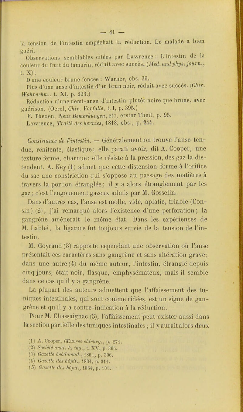 la tension do l'inlestin empêchait la réduction. Le malade a bien guéri. Observations semblables citées par Lawrence : L'intestin de la couleur du fruit du tamarin, réduit avec succès. {Med. andphys. journ., t. X); D'une couleur brune foncée : Warner, obs. 39. Plus d'une anse d'intestin d'un brun noir, réduit avec succès. [Chir. Wahrnehm., t. XI, p. 293.) Réduction d'une demi-anse d'intestin plutôt noire que brune, avec guérison. (Ocrel, Chir. Vorfàlle, 1.1, p. 395.) V. Theden, Neue Bemerhmgen, etc, erster Theil, p. 9?>. Lawrence, Traité des hernies, 1818, obs., p. 244. Consistance de l'intestin. — Généralement on trouve l'anse ten- due, rénitente, élastique; elle paraît avoir, dit A. Coopev, une texture ferme, charnue; elle résiste à la pression, des gaz la dis- tendent. A. Key (1) admet que cette distension forme à l'orifice du sac une constriction qui s'oppose au passage des matières à travers la portion étranglée ; il y a alors étranglement par les gaz; c'est l'engouement gazeux admis par M. Gosselin. Dans d'autres cas, l'anse est molle, vide, aplatie, friable (Gon- sin) (2); j'ai remarqué alors l'existence d'une perforation; la gangi'ène amènerait le même état. Dans les expériences de M. Labbé, la ligature fut toujours suivie de la tension de l'in- testin. M. Goyrand (3) rapporte cependant une observation où l'anse présentait ces caractères sans gangrène et sans altération grave; dans une autre (4) du même auteur, l'intestin, étranglé depuis cinq jours, était noir, flasque, emphysémateux, mais il semble dans ce cas qu'il y a gangrène. La plupart des auteurs admettent que l'affaissement des tu- niques intestinales, qui sont comme ridées, est un signe de gan- grène et qu'il y a contre-indication à la réduction. Pour M. Chassaignac (5), l'affaissement peut exister aussi dans la section partielle des tuniques intestinales ; il y aurait alors deux (1 ) A. Cooper, Œuvres chirurg., p. 271. (2) Société (mai. h. inrj., t. XV, p. 365. (3) Gazette hebdomad., 1861, p. 396. (4) Gazette des hôpii., 1831, p. 311. (5) Gazette des hôpit., 18.Ï4, p. 101.