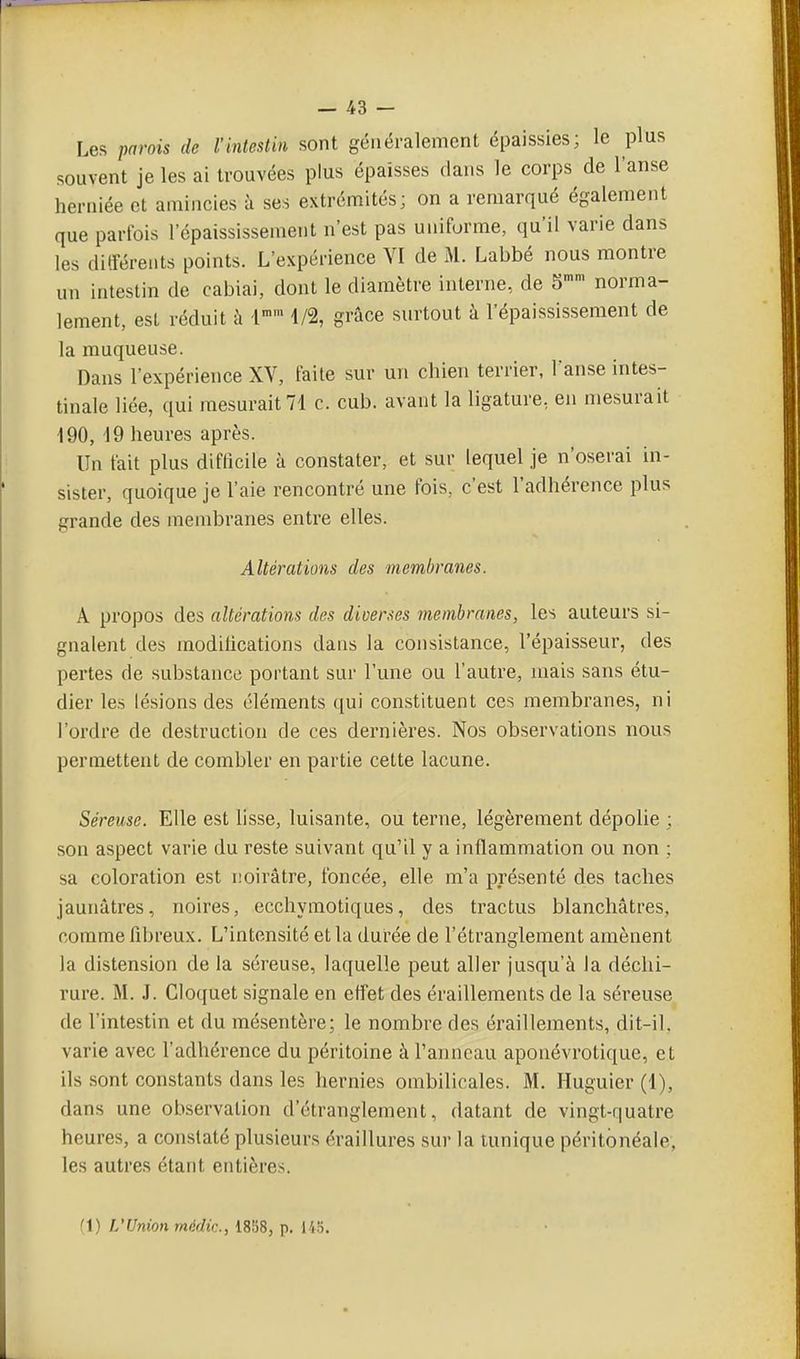 Les parois de l'intestin sont généralement épaissies; le plus souvent je les ai trouvées plus épaisses dans le corps de l'anse heniiée et amincies à ses extrémités; on a remarqué également que parfois l'épaississement n'est pas uniforme, qu'il varie dans les diiléreiits points. L'expérience VI de M. Labbé nous montre un intestin de cabiai, dont le diamètre interne, de 5 norma- lement, est réduit à -l 1/2, grâce surtout à l'épaississement de la muqueuse. Dans l'expérience XV, faite sur un chien terrier, Fanse intes- tinale liée, qui mesurait 71 c. cub. avant la ligature, en mesurait 190, 19 heures après. Un tait plus difficile à constater, et sur lequel je n'oserai in- sister, quoique je l'aie rencontré une fois, c'est l'adhérence plus grande des membranes entre elles. Altérations des membranes. A propos des altérations des diverses membranes, les auteurs si- gnaient des modifications dans la consistance, l'épaisseur, des pertes de substance portant sur l'une ou l'autre, mais sans étu- dier les lésions des éléments qui constituent ces membranes, ni l'ordre de destruction de ces dernières. Nos observations nous permettent de combler en partie cette lacune. Séreuse. Elle est lisse, luisante, ou terne, légèrement dépolie ; son aspect varie du reste suivant qu'il y a inflammation ou non ; sa coloration est noirâtre, foncée, elle m'a présenté des taches jaunâtres, noires, ecchymotiques, des tractus blanchâtres, comme fibreux. L'intensité et la durée de l'étranglement amènent la distension de la séreuse, laquelle peut aller jusqu'à la déchi- rure. M. J. Cloquet signale en efl'et des éraillements de la séreuse de l'intestin et du mésentère; le nombre des éraillements, dit-il, varie avec l'adhérence du péritoine à l'anneau aponévrotique, et ils .sont constants dans les hernies ombilicales. M. Huguier (1), dans une observation d'étranglement, datant de vingt-quatre heures, a constaté plusieurs éraillures sur la tunique péritbnéale, les autres étant entières. fl) L'Union médic, 1858, p. 14.ï.