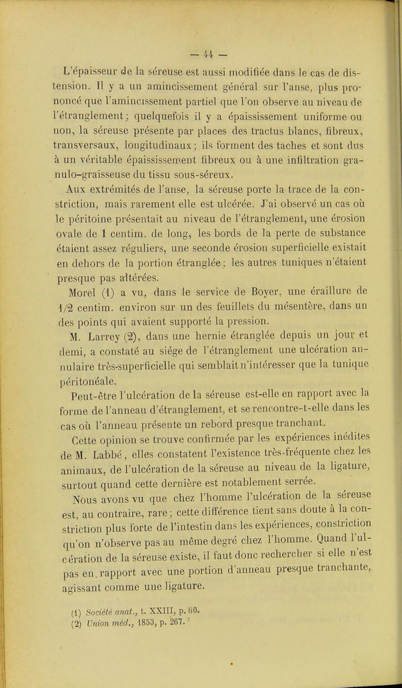 L'épaisseur de la séreuse est aussi modiliée dans le cas de dis- tension. Il y a un amincissement général sur l'anse, plus pro- noncé que l'amincissement partiel que l'on observe au niveau de l'élrangleraent ; quelquefois il y a épaississement uniforme ou non, la séreuse présente par places des tractus blancs, fibreux, transversaux, longitudinaux; ils forment des taches et sont dus à un véritable épaississem.ent fibreux ou à une infiltration gra- nulo-graisseuse du tissu sous-séreux. Aux extrémités de l'anse, la séreuse porte la trace de la con- striction, mais rarement elle est ulcérée. J'ai observé un cas où le péritoine présentait au niveau de l'étranglement, une érosion ovale de 1 centim. de long, les bords de la perte de substance étaient assez réguliers, une seconde érosion superficielle existait en dehors de la portion étranglée ; les autres tuniques n'étaient presque pas altérées. Morel (1) a vu, dans le service de Boyer, une éraillure de 1/2 centim. environ sur un des feuillets du mésentère, dans un des points qui avaient supporté la pression. M. Larrey (2), dans une hernie étranglée depuis un jour et demi, a constaté au siège de l'étranglement une ulcération an- nulaire très-superticielle qui semblait n'intéresser que la tunique péritonéale. Peut-être l'ulcération de la séreuse est-elle en rapport avec la forme de l'anneau d'étranglement, et se rencontre-t-elle dans les cas où l'anneau présente un rebord presque tranchant. Cette opinion se trouve confirmée par les expériences inédites de M. Labbé, elles constatent l'existence très-fréquente chez les animaux, de l'ulcération de la séreuse au niveau de la ligature, surtout quand cette dernière est notablement serrée. Nous avons vu que chez l'homme l'ulcération de la séreuse est, au contraire, rare; cette différence tient sans doute à la con- striction plus forte de l'intestin dans les expériences, constriction qu'on n'observe pas au même degré chez l'homme. Quand l'ul- cération de la séreuse existe, il faut donc rechercher si elle n'est pas en. rapport avec une portion d'anneau presque tranchante, agissant comme une ligature. (1) Société anat., t. XXIII, p. 60. (2) Union méd., 1853, p. 267. 