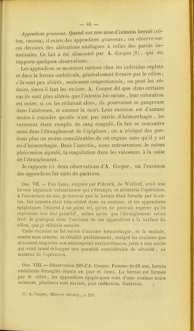 Appendices graisseux. Quand sur une anse d'intestin hernie (cô- lon, Ccecum), il existe des appendices yraisseux , on observe sur ces derniers des altérations analogues à celles des parois in- testinales. Ce tait a été démontré par A. Gooper('l), qui en rapporte quelques observations. Les appendices se montrent surtout chez les individus replets et dans la hernie ombilicale, généralement formée par le côlon; s'ils sont peu altérés, seulement congestionnés, on peut les ré- duire, sinon il faut les exciser. A. Cooper dit que dans certains cas ils sont plus altérés que l'intestin lui-même , leur coloration est noire; si on les réduisait alors, ils pourraient se gangrener dans l'abdomen, et amener la mort. Leur excision est d'autant moins à craindre qu'elle n'est pas suivie d'hémorrhagie, les vaisseaux étant remplis de sang coagulé. Ce fait se rencontre aussi dans l'étranglement de l'épiploon ; on a réséqué des por- tions plus ou moins considérables de cet organe sans qu'il y ait eu d'hémorrhagie. Dans l'intestin, nous retrouverons le même phénomène signalé, la coagulation dans les vaisseaux à la suite de l'étranplement. Je rapporte ici deux observations d'A. Cooper, où l'excision des appendices fut suivi de guérison. Obs. VII. — Une clame, soignée par Pidcock, de Watford, avait une hernie inguinale volumineuse qui s'étrangla et nécessita l'opération. A l'ouverture du sac, je trouvai que la hernie était formée par le cô- lon. Cet intestin était très-aitéré dans sa couleur, et les appendices épiploïques l'étaient à un point tel, qu'on ne pouvait espérer qu'ils reprissent leur état primitif , même après que l'étranglement serait levé. Je pratiquai donc l'excision de ces appendices à la surface du côlon, queje réduisis ensuite. Cette excision ne fut suivie d'aucune hémorrhagie, et la malade, contre mon attente, se rétablit parfaitement, malgré les craintes que m'avaient inspirées son embonpoint extraordinaire, joint à une ascite qui avait laissé échapper une quantité considérable de sérosité , au moment do l'opération. Obs. VIII. — Observation 309 d'A. Cooper. Femme de 60 ans, hernie ombilicale étranglée depuis un jour et demi. La hernie est formée par le côlon, les appendices épiploïques sont d'une couleur noire veineuse, plusieurs sont excisés, puis réduction. Guérison. £