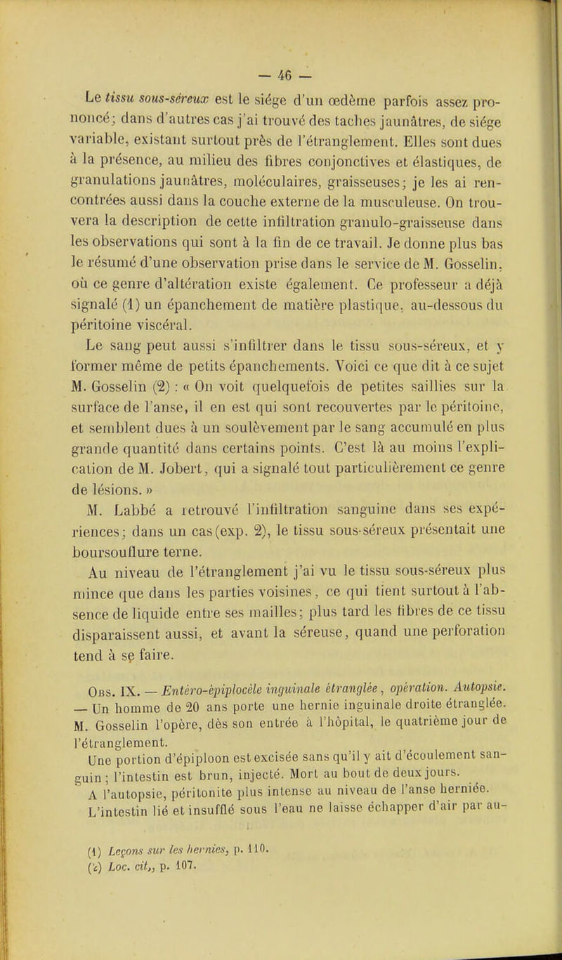 Le tissu sous-séreux est le siège d'un œdème parfois assez pro- noncé; dans d'autres cas j'ai trouvé dos taches jaunâtres, de siège variai3le, existant surtout près de l'étranglement. Elles sont dues à la présence, au milieu des libres conjonctives et élastiques, de granulations jaunâtres, moléculaires, graisseuses; je les ai ren- contrées aussi dans la couche externe de la musculeuse. On trou- vera la description de cette infiltration granulo-graisseuse dans les observations qui sont à la lin de ce travail. Je donne plus bas le résumé d'une observation prise dans le service de M. Gosselin. où ce genre d'altération existe également. Ce professeur a déjà signalé (1) un épancliement de matière plastique., au-dessous du péritoine viscéral. Le sang peut aussi s'infiltrer dans le tissu sou.s-séreux, et y former même de petits épanchements. Voici ce que dit à ce sujet M. Gosselin (2) : « On voit quelquefois de petites saillies sur la surface de l'anse, il en est qui sont recouvertes par le péritoine, et semblent dues à un soulèvement par le sang accumulé en plus grande quantité dans certains points. C'est là au moins l'expli- cation de M. Jobert, qui a signalé tout particulièrement ce genre de lésions. » M. Labbé a retrouvé l'infiltration sanguine dans ses expé- riences; dans un cas(exp. 2), le tissu sous-séreux présentait une boursouflure terne. Au niveau de l'étranglement j'ai vu le tissu sous-séreux plus mince (juc dans les parties voisines, ce qui tient surtout à l'ab- sence de liquide entre ses mailles; plus tard les fibres de ce tissu disparaissent aussi, et avant la séreuse, quand une perforation tend à sç faire. Obs. IX. — Entéro-épiplocèle inguinale étranglée, opération. Autopsie. — Un homme de 20 ans porte une hernie inguinale droite étranglée. M. Gosselin l'opère, dès son entrée à l'hôpital, le quatrième jour de l'étranglement. Une portion d'épiploon est excisée sans qu'il y ait d'écoulement san- guin; l'intestin est brun, injecté. Mort au bout de deux jours. A l'autopsie, péritonite plus intense au niveau de l'anse herniée. L'intestin lié etinsuftlé sous l'eau ne laisse échapper d'air par au- (1) Leçons sur les hernies, p. liO. (i) Loc. cit., p. 107.