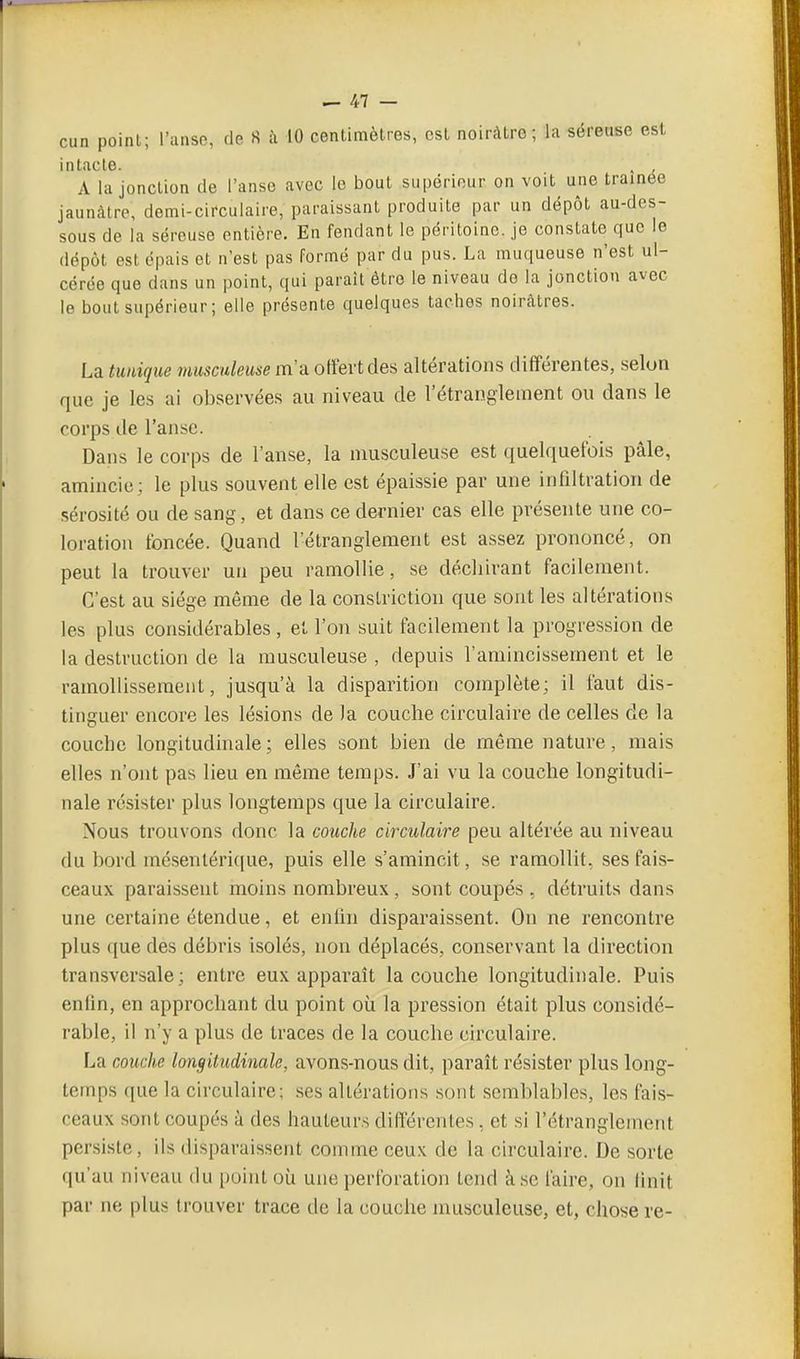 cun point; l'anse, de S à 10 centimètres, est noiivUre; la séreuse est intacte. . A la jonction de l'anse avec le bout supérieur on voit une traînée jaunâtre, demi-circulaire, paraissant produite par un dépôt au-des- sous de la séreuse entière. En fendant le péritoine, je constate que le dépôt est épais et n'est pas formé par du pus. La muqueuse n'est ul- cérée que dans un point, qui paraît être le niveau do la jonction avec le bout supérieur; elle présente quelques taches noirâtres. La tunique musculeuse m'a offert des altérations différentes, selon que je les ai observées au niveau de l'étranglement ou dans le corps de l'anse. Dans le corps de l'anse, la musculeuse est quelquefois pâle, amincie: le plus souvent elle est épaissie par une infiltration de sérosité ou de sang, et dans ce dernier cas elle présente une co- loration foncée. Quand l'étranglement est assez prononcé, on peut la trouver un peu ramollie, se déchirant facilement. C'est au siège même de la conslrictiou que sont les altérations les plus considérables , et l'on suit facilement la progression de la destruction de la musculeuse , depuis l'amincissement et le ramollissement, jusqu'à la disparition complète; il faut dis- tinguer encore les lésions de )a couche circulaire de celles de la couche longitudinale ; elles sont bien de même nature, mais elles n'ont pas lieu en môme temps. J'ai vu la couche longitudi- nale résister plus longtemps que la circulaire. Nous trouvons donc la couche circulaire peu altérée au niveau du bord mésenlérique, puis elle s'amincit, se ramollit, ses fais- ceaux paraissent moins nombreux, sont coupés , détruits dans une certaine étendue, et enfin disparaissent. On ne rencontre plus que des débris isolés, non déplacés, conservant la direction transversale; entre eux apparaît la couche longitudinale. Puis enfin, en approchant du point où la pression était plus considé- rable, il n'y a plus de traces de la couche circulaire. La couche longitudinale, avons-nous dit, paraît résister plus long- temps que la circulaire; ses altérations sont semblables, les fais- ceaux sont coupés à des hauteurs différentes, et si l'étranglement persiste, ils disparaissent comme ceux de la circulaire. De sorte qu'au niveau du point où une perforation tend à.se faire, on finit par ne plus trouver trace de la couche musculeuse, et, chose re-