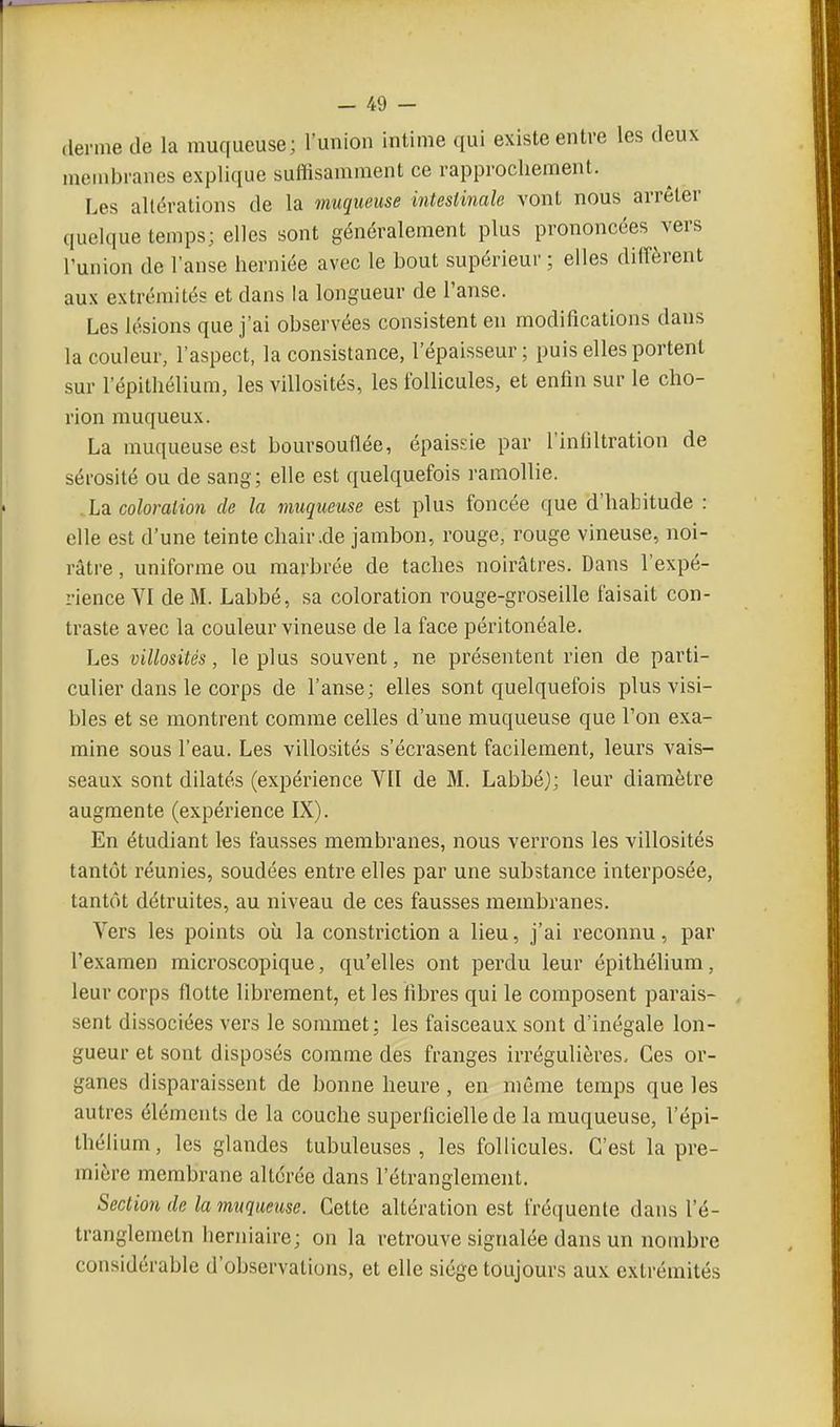 derme de la muqueuse; l'union intime qui existe entre les deux membranes explique suffisamment ce rapprochement. Les altérations de la muqueuse intestinale vont nous arrêter quelque temps; elles sont généralement plus prononcées vers l'union de l'anse herniée avec le bout supérieur ; elles diffèrent aux extrémités et dans la longueur de l'anse. Les lésions que j'ai observées consistent en modifications dans la couleur, l'aspect, la consistance, l'épaisseur; puis elles portent sur 1 epithélium, les villosités, les follicules, et enfin sur le cho- rion rauqueux. La muqueuse est boursouflée, épaisde par l'infiltration de sérosité ou de sang; elle est quelquefois ramollie. .Lb. coloration de la muqueuse est plus foncée que d'habitude : elle est d'une teinte chair.de jambon, rouge, rouge vineuse, noi- râtre , uniforme ou marbrée de taches noirâtres. Dans l'expé- rience VI de M. Labbé, sa coloration rouge-groseille faisait con- traste avec la couleur vineuse de la face péritonéale. Les villosités, le plus souvent, ne présentent rien de parti- culier dans le corps de l'anse; elles sont quelquefois plus visi- bles et se montrent comme celles d'une muqueuse que l'on exa- mine sous l'eau. Les villosités s'écrasent facilement, leurs vais- seaux sont dilatés (expérience VII de M. Labbé); leur diamètre augmente (expérience IX). En étudiant les fausses membranes, nous verrons les villosités tantôt réunies, soudées entre elles par une substance interposée, tantôt détruites, au niveau de ces fausses membranes. Vers les points où la constriction a lieu, j'ai reconnu, par l'examen microscopique, qu'elles ont perdu leur épithélium, leur corps flotte librement, et les fibres qui le composent parais- sent dissociées vers le sommet; les faisceaux sont d'inégale lon- gueur et sont disposés comme des franges irrégulières. Ces or- ganes disparaissent de bonne heure, en même temps que les autres éléments de la couche superficielle de la muqueuse, l'épi- thélium, les glandes tubuleuses , les follicules. C'est la pre- mière membrane altérée dans l'étranglement. Section de lamuqaeuse. Cette altération est fréquente dans l'é- tranglemeln herniaire; on la retrouve signalée dans un nombre considérable d'observations, et elle siège toujours aux extrémités