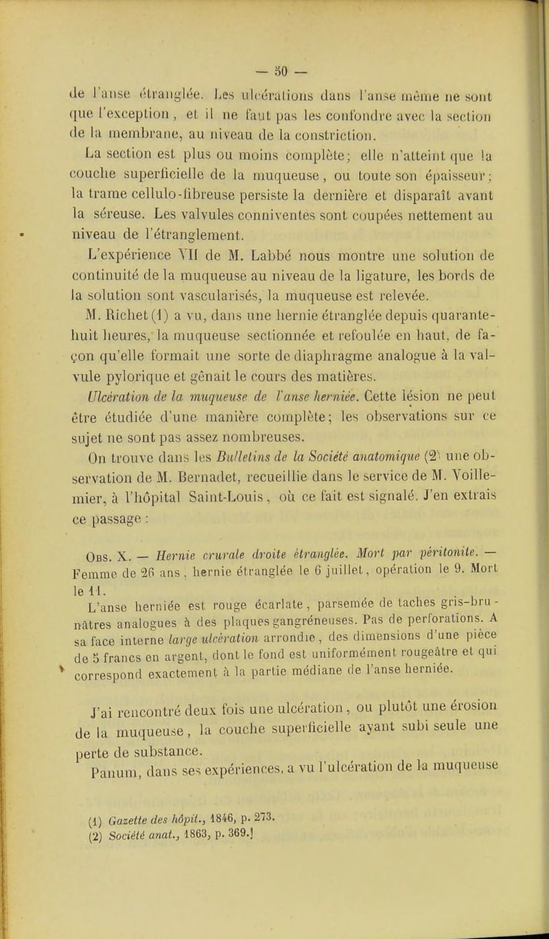 — 30 — de l'anse étranglée. Les iilcéraliuiis dans l'anse nième ne sont ([ue l'exception, et il ne l'aut pas les confondre avec la section de la membrane, au niveau de la conslriction. La section est plus ou moins complète; elle n'atteint que la couche superficielle de la muqueuse, ou toute son épaisseur; la trame cellulo-libreuse persiste la dernière et disparaît avant la séreuse. Les valvules conniventes sont coupées nettement au niveau de l'étranglement. L'expérience YK de M. Labbé nous montre une solution de continuité de la muqueuse au niveau de la ligature, les bords de la solution sont vascularisés, la muqueuse est relevée. M. Ricliet (i) a vu, dans une liernie étranglée depuis quarante- huit heures, la muqueuse sectionnée et refoulée en haut, de fa- çon qu'elle formait une sorte de diaphragme analogue à la val- vule pylorique et gênait le cours des matières. Ulcération de la muqueuse de l'anse heniiée. Cette lésion ne peut être étudiée d'une manière complète; les observations sur ce sujet ne sont pas assez nombreuses. On trouve dans les Bulletins de la Société anatomique (2' une ob- servation de M. Bernadet, recueillie dans le service de M. Yoille- mier, à l'hôpital Saint-Louis. où ce fait est signalé. J'en extrais ce passage : Obs. X. — Eernie crurale droite étranglée. Mort par péritonite. — Femme de 26 ans. liernie étranglée le 6 juillet, opération le 9. Mort le il. . , L'anse herniée est rouge écarlate , parsemée de taches gns-bru- itâtres analogues à des plaques gangréneuses. Pas de perforations. A sa face interne large ulcération arrondie , des dimensions d'une pièce de 5 francs en argent, dont le fond est uniformément rougeàlre et qui correspond exactement à la partie médiane de l'anse herniée. J'ai rencontré deux fois une ulcération, ou plutôt une érosion de la muqueuse, la couche superficielle ayant subi seule une perte de substance. Panum, dans se^ expériences, a vu l'ulcération de la muqueuse (1) Gazette des hôpii., 1846, p. 273.