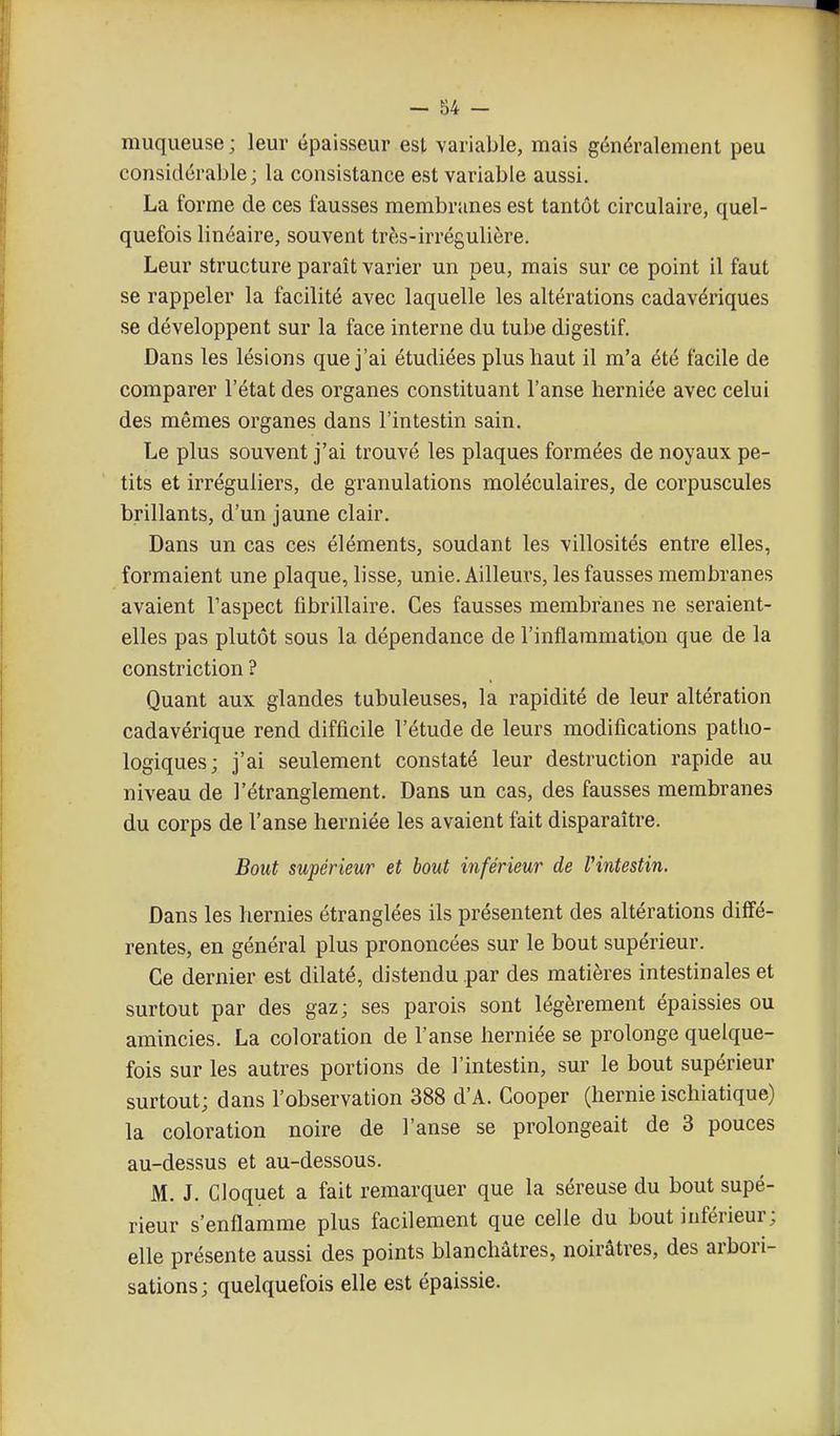 muqueuse ; leur épaisseur est variable, mais généralement peu considérable; la consistance est variable aussi. La forme de ces fausses membranes est tantôt circulaire, quel- quefois linéaire, souvent très-irrégulière. Leur structure paraît varier un peu, mais sur ce point il faut se rappeler la facilité avec laquelle les altérations cadavériques se développent sur la face interne du tube digestif. Dans les lésions que j'ai étudiées plus haut il m'a été facile de comparer l'état des organes constituant l'anse lierniée avec celui des mêmes organes dans l'intestin sain. Le plus souvent j'ai trouvé les plaques formées de noyaux pe- tits et irréguliers, de granulations moléculaires, de corpuscules brillants, d'un jaune clair. Dans un cas ces éléments, soudant les villosités entre elles, formaient une plaque, lisse, unie. Ailleurs, les fausses membranes avaient l'aspect fibrillaire. Ces fausses membranes ne seraient- elles pas plutôt sous la dépendance de l'inflammation que de la constriction ? Quant aux glandes tubuleuses, la rapidité de leur altération cadavérique rend difficile l'étude de leurs modifications patho- logiques; j'ai seulement constaté leur destruction rapide au niveau de l'étranglement. Dans un cas, des fausses membranes du corps de l'anse herniée les avaient fait disparaître. Bout supérieur et bout inférieur de l'intestin. Dans les hernies étranglées ils présentent des altérations diffé- rentes, en général plus prononcées sur le bout supérieur. Ce dernier est dilaté, distendu par des matières intestinales et surtout par des gaz; ses parois sont légèrement épaissies ou amincies. La coloration de l'anse herniée se prolonge quelque- fois sur les autres portions de l'intestin, sur le bout supérieur surtout; dans l'observation 388 d'A. Cooper (hernie ischiatique) la coloration noire de l'anse se prolongeait de 3 pouces au-dessus et au-dessous. M. J. Cloquet a fait remarquer que la séreuse du bout supé- rieur s'enflamme plus facilement que celle du bout inférieur; elle présente aussi des points blanchâtres, noirâtres, des arbori- sations; quelquefois elle est épaissie.