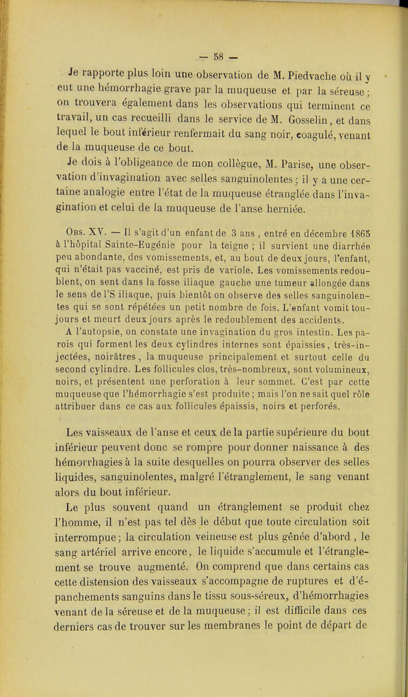 Je rapporte plus loin une observation de M. Piedvache où il y eut une hémorrhagie grave par la muqueuse et par la séreuse; on trouvera également dans les observations qui terminent ce travail, un cas recueilli dans le service de M. Gosselin, et dans lequel le bout inférieur renfermait du sang noir, coagulé, venant de la muqueuse de ce bout. Je dois à l'obligeance de mon collègue, M. Parise, une obser- vation d'invagination avec selles sanguinolentes ; il y à une cer- taine analogie entre l'état de la muqueuse étranglée dans l'inva- gination et celui de la muqueuse de l'anse herniée. Obs. XV. — Il s'agit d'un enfant de 3 ans , entré en décembre 4865 à l'hôpital Sainte-Eugénie pour la teigne ; il survient une diarrhée peu abondante, dos vomissements, et, au bout de deux jours, l'enfant, qui n'était pas vacciné, est pris de variole. Les vomissements redou- blent, on sent dans la fosse iliaque gauche une tumeur allongée dans le sens de l'S iliaque, puis bientôt on observe des selles sanguinolen- tes qui se sont répétées un petit nombre de fois. L'enfant vomit tou- jours et meurt deux jours après le redoublement des accidents. A l'autopsie, on constate une invagination du gros intestin. Les pa- rois qui forment les deux cylindres internes sont épaissies, très-in- jectées, noirâtres, la muqueuse principalement et surtout celle du second cylindre. Les follicules clos, très-nombreux, sont volumineux, noirs, et présentent une perforation à leur sommet. C'est par cette muqueuse que l'hémorrhagio s'est produite ; mais l'on ne sait quel rôle attribuer dans ce cas aux follicules épaissis, noirs et perforés. Les vaisseaux de l'anse et ceux de la partie supérieure du bout inférieur peuvent donc se rompre pour donner naissance à des hémorrhagies à la suite desquelles on pourra observer des selles liquides, sanguinolentes, malgré l'étranglement, le sang venant alors du bout inférieur. Le plus souvent quand un étranglement se produit chez l'homme, il n'est pas tel dès le début que toute circulation soit interrompue; la circulation veineuse est plus gênée d'abord , le sang artériel arrive encore, le liquide s'accumule et l'étrangle- ment se trouve augmenté. On comprend que dans certains cas cette distension des vaisseaux s'accompagne de ruptures et d'é- panchements sanguins dans le tissu sous-séreux, d'hémorrhagies venant de la séreuse et de la muqueuse ; il est difficile dans ces derniers cas de trouver sur les membranes le point de départ de