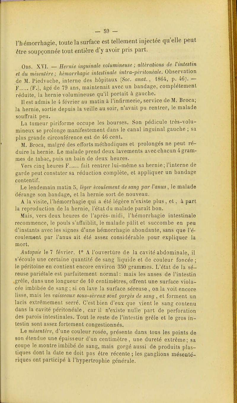 l'hémorrhagie, toute la surface est tellement injectée qu'elle peut être soupçonnée tout entière d'y avoir pris part. Obs. XVI. — Hernie inguinale volumineuse ; altérations de l'intestin et du mésentère; hémorrhagie intestinale intra-péritonéale. Observation de M. Piedvache, interne des liôpitaux (Soc. anat., 1864, p. 4Gj. — F (F.), âgé de 79 ans, maintenait avec un bandage, complètement réduite, la hernie volumineuse qu'il portait à gauche. Il est admis le 4 février au matin à l'infirmerie, service de M. Broca; la hernie, sortie depuis la veille au soir, n'avait pu rentrer, le malade souffrait peu. La tumeur piriforme occupe les bourses. Son pédicule très-volu- mineux se prolonge manifestement dans le canal inguinal gauche ; sa plus grande circonférence est de 46 cent. M. Broca, malgré des efforts méthodiques et prolongés ne peut ré- duire la hernie. Le malade prend deux lavements avec chacun 4 gram- mes de tabac, puis un bain de deux heures. Vers cinq heures F fait rentrer lui-même sa hernie; l'interne de garde peut constater sa réduction complète, et appliquer un bandage contentif. Le lendemain matin 5, léger écoulement de sang par Vanus, le malade dérange son bandage, et la hernie sort de nouveau. A la visite, l'hémorrhagie qui a été légère n'existe plus , et, à part la reproduction de la hernie, l'état du malade paraît bon. Mais, vers deux heures de l'après-midi, l'hémorrhagie intestinale recommence, le pouls s'affaiblit, le malade pâlit et succombe en peu d'instants avec les signes d'une hémorrhagie abondante, sans que l'é- coulement par l'anus ait été assez considérable pour expliquer la mort. Autopsie le 7 février. 1° A l'ouverture de la cavité abdominale, il s'écoule une certaine quantité de sang liquide et de couleur foncée ; le péritoine en contient encore environ 350 grammes. L'état de la sé- reuse pariétale est parfaitement normal : mais les anses de l'intestin .grêle, dans une longueur de 10 centimètres, offrent une surface viola- cée imbibée de sang ; si on lave la surface séreuse , on la voit encore lisse, mais les vaisseaux sous-séreux sont gorgés de sang , et forment un lacis extrêmement serré. C'est bien d'eux que vient le sang contenu dans la cavité périlonéale, car il n'existe nulle part de perforation des parois intestinales. Tout le reste de l'intestin grêle et le gros in- testin sont assez fortement congestionnés. Le mésentère, d'une couleur rosée, présente dans tous les points de son étendue une épaisseur d'un centimètre, une dureté extrême; sa coupe le montre imbibé de sang, mais gorgé aussi de produits plas- tiques dont la date ne doit pas être récente ; les ganglions mésenté- riques ont participé à l'hypertrophie générale.