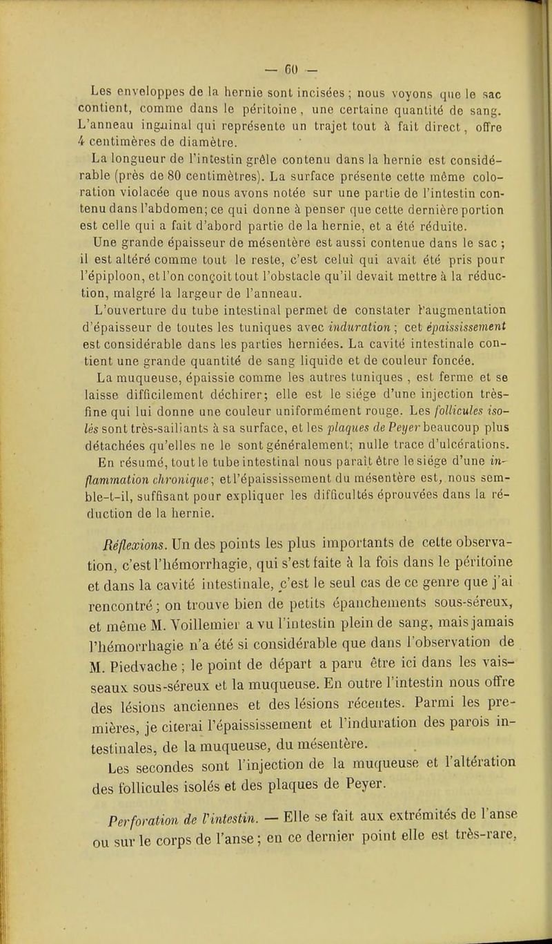 Les enveloppes de la hernie sont incisées ; nous voyons que le sac contient, comme dans le péritoine, une certaine quantité de sang. L'anneau ingxiinal qui représente un trajet tout à fait direct, offre 4 centimères de diamètre. La longueur de l'intestin grêle contenu dans la hernie est considé- rable (près de 80 centimètres). La surface présente cette même colo- ration violacée que nous avons notée sur une partie de l'intestin con- tenu dans l'abdomen; ce qui donne à penser que cette dernière portion est celle qui a fait d'abord partie de la hernie, et a été réduite. Une grande épaisseur de mésentère est aussi contenue dans le sac ; il est altéré comme tout le reste, c'est celui qui avait été pris pour l'épiploon, et l'on conçoit tout l'obstacle qu'il devait mettre à la réduc- tion, malgré la largeur de l'anneau. L'ouverture du tube intestinal permet de constater ^'augmentation d'épaisseur de toutes les tuniques a.\'ec induration; cet épaississement est considérable dans les parties herniées. La cavité intestinale con- tient une grande quantité de sang liquide et de couleur foncée. La muqueuse, épaissie comme les autres tuniques , est ferme et se laisse difficilement déchirer; elle est le siège d'une injection très- fine qui lui donne une couleur uniformément rouge. Les follicules iso- lés sont très-sailiants à sa surface, et les plaques de Peiyer beaucoup plus détachées qu'elles ne le sont généralement; nulle trace d'ulcérations. En résumé, tout le tube intestinal nous paraît être le siège d'une ni- flammation chronique; etl'épaississement du mésentère est, nous sem- ble-t-il, suffisant pour expliquer les difficultés éprouvées dans la ré- duction de la hernie. Réflexions. Un des points les plus importants de cette observa- tion, c'est riiémorrhagie, qui s'est faite à la fois dans le péritoine et dans la cavité iiitesliriale, c'est le seul cas de ce genre que j'ai rencontré; on trouve bien de petits épanchements sous-séreux, et même M. Voillemier a vu l'intestin plein de sang, mais jamais riiémorrhagie n'a été si considérable que dans l'observation de M. Piedvache ; le point de départ a paru être ici dans les vais- seaux sous-séreux et la muqueuse. En outre l'intestin nous offre des lésions anciennes et des lésions récentes. Parmi les pre- mières, je citerai l'épaississeraent et l'induration des parois in- testinales, de la muqueuse, du mésentère. Les secondes sont l'injection de la muqueuse et l'altération des follicules isolés et des plaques de Peyer. Perforation de Vintestin. — Elle se fait aux extrémités de l'anse ou sur le corps de l'anse ; en ce dernier point elle est très-rare,
