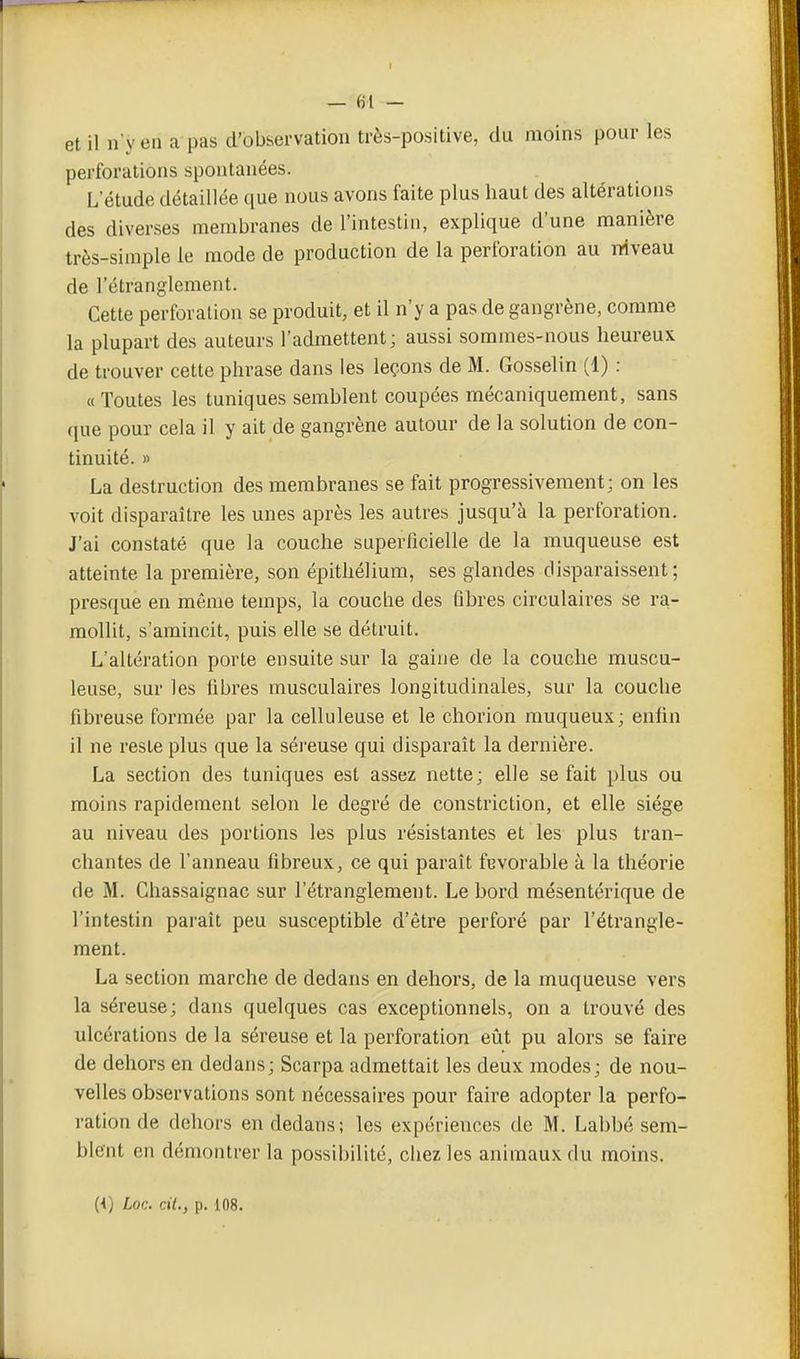 et il n'y en a pas d'observation très-positive, du moins pour les perforations spontanées. L étude détaillée que nous avons faite plus haut des altérations des diverses membranes de l'intestin, explique d'une manière très-simple le mode de production de la perforation au niveau de l'étranglement. Cette perforation se produit, et il n'y a pas de gangrène, comme la plupart des auteurs l'admettent; aussi sommes-nous heureux de trouver cette phrase dans les leçons de M. Gosselin (1) : «Toutes les tuniques semblent coupées mécaniquement, sans que pour cela il y ait de gangrène autour de la solution de con- tinuité. » La destruction des membranes se fait progressivement; on les voit disparaître les unes après les autres jusqu'à la perforation. J'ai constaté que la couche superficielle de la muqueuse est atteinte la première, son épithélium, ses glandes disparaissent; presque en même temps, la couche des fibres circulaires se ra- mollit, s'amincit, puis elle se détruit. L'altération porte ensuite sur la gaine de la couche muscu- leuse, sur les fibres musculaires longitudinales, sur la couche fibreuse formée par la celluleuse et le chorion muqueux; enfin il ne reste plus que la séreuse qui disparaît la dernière. La section des tuniques est assez nette; elle se fait plus ou moins rapidement selon le degré de constriction, et elle siège au niveau des portions les plus résistantes et les plus tran- chantes de l'aimeau fibreux, ce qui paraît fevorable à la théorie de M. Ghassaignac sur l'étranglement. Le bord raésentérique de l'intestin paraît peu susceptible d'être perforé par l'étrangle- ment. La section marche de dedans en dehors, de la muqueuse vers la séreuse; dans quelques cas exceptionnels, on a trouvé des ulcérations de la séreuse et la perforation eût pu alors se faire de dehors en dedans; Scarpa admettait les deux modes; de nou- velles observations sont nécessaires pour faire adopter la perfo- ration de dehors en dedans; les expériences de M. Labbé sem- blent en démontrer la possibilité, chez les animaux du moins. [{) Loc. cit., p. i08.