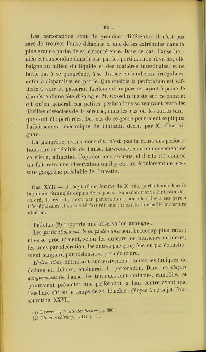 Les perforations sont de grandeur différente; il n'est pas rare de trouver l'anse détachée à une de ses extrémités dans la plus grande partie de sa circonférence. Dans ce cas, l'anse her- niée est suspendue dans le sac par les portions non divisées, elle baigne au milieu du liquide et des matières intestinales, et ne tarde pas à se gangréner, à se diviser en lambeaux irréguliers, enfin à disparaître en partie. Quelquefois la perforation est dif- ficile à voir et passerait facilement inaperçue, ayant à peine le diamètre d'une tête d'épingle. M. Gosselin insiste sur ce point et dit qu'en général ces petites perforations se trouvent entre les fibrilles dissociées de la séreuse, dans les cas où les autres tuni- ques ont été perforées. Des cas de ce genre pourraient expliquer l'affaissement mécanique de l'intestin décrit par M. Chassai- gnac. La gangrène, avons-nous dit, n'est pas la cause des perfora- tions aux extrémités de l'anse. Lawrence, au commencement de ce siècle, admettait l'opinion des anciens, et il cite (1) comme un fait rare une observation où il y eut un écoulement de fèces sans gangrène préalable de l'intestin. Obs. XVIL — Il s'agit d'une femme de 50 ans, portant une hernie inguinale étranglée depuis deux jours; Ramsden trouve l'intestin dé- coloré, le réduit; mort par perforation. L'anse herniée a ses parois très-épaissies et sa cavité fort rétrécie; il existe une petite ouverture ulcérée. Pelletan (2) rapporte une observation analogue. Les perforations sur le corps de /'a»we sont beaucoup plus rares; elles se produiraient, selon les auteurs, de plusieurs manières, les unes par ulcération, les autres par gangrène ou par épanche- ment sanguin, par distension, par déchirure. L'ulcération, détruisant successivement toutes les tuniques de dedans en dehors, amènerait la perforation. Dans les plaques gangréneuses de l'anse, les tuniques sont amincies, ramollies, et pouvaient présenter une perforation à leur centre avant que l'eschare eût eu le temps de se détacher. (Voyez à ce sujet l'ob- servation XXVL) (1) Lawrence, Traité des hernies, p. 380. (2) Clinique chirurg., t. IIIj p. 65.