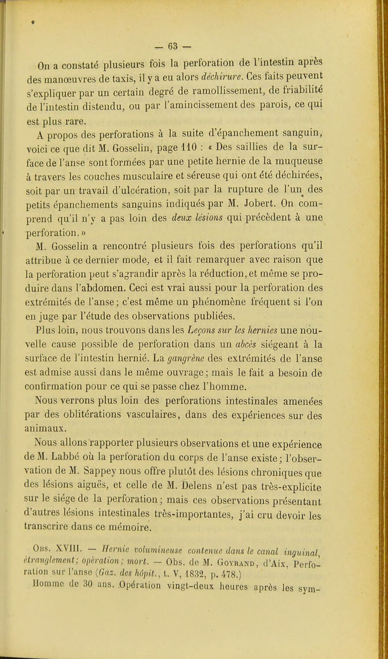 On a constaté plusieurs fois la perforation de l'intestin après des manœuvres de taxis, il y a eu alors déchirure. Ces faits peuvent s'expliquer par un certain degré de ramollissement, de friabilité de l'intestin distendu, ou par l'amincissement des parois, ce qui est plus rare. A propos des perforations à la suite d'épancliement sanguin, voici ce que dit M. Gosselin, page 110 : « Des saillies de la sur- face de l'anse sont formées par une petite hernie de la muqueuse à travers les couches musculaire et séreuse qui ont été déchirées, soit par un travail d'ulcération, soit par la rupture de l'un des petits épanchements sanguins indiqués par M. Jobert. On com- prend qu'il n'y a pas loin des deux lésions qui précèdent à une perforation. » M. Gosselin a rencontré plusieurs fois des perforations qu'il attribue à ce dernier mode, et il fait remarquer avec raison que la perforation peut s'agrandir après la réduction, et même se pro- duire dans l'abdomen. Ceci est vrai aussi pour la perforation des extrémités de l'anse ; c'est même un phénomène fréquent si l'on en juge par l'étude des observations publiées. Plus loin, nous trouvons dans les Leçons sur les hernies une nou- velle cause possible de perforation dans un abcès siégeant à la surface de l'intestin hernié. La gangrène des extrémités de l'anse est admise aussi dans le même ouvrage; mais le fait a besoin de confirmation pour ce qui se passe chez l'homme. Nous verrons plus loin des perforations intestinales amenées par des oblitérations vasculaires, dans des expériences sur des animaux. Nous allons rapporter plusieurs observations et une expérience de M. Labbé où la perforation du corps de l'anse existe; l'obser- vation de M. Sappey nous offre plutôt des lésions chroniques que des lésions aiguës, et celle de M. Delens n'est pas très-explicite sur le siège de la perforation ; mais ces observations présentant d'autres lésions intestinales très-importantes, j'ai cru devoir les transcrire dans ce mémoire. Obs. XVIIl. — Hernie volumineuse contenue dans le canal inguinal étranglement; opiiration; mort. - Obs. de M. Goyrand, d'Aix, Perfo- ration sur l'anse {Gaz. des hôpit., l. V, 1832, p. 478.) Homme (le 30 ans. .Opération vingt-deux heures après les sym-