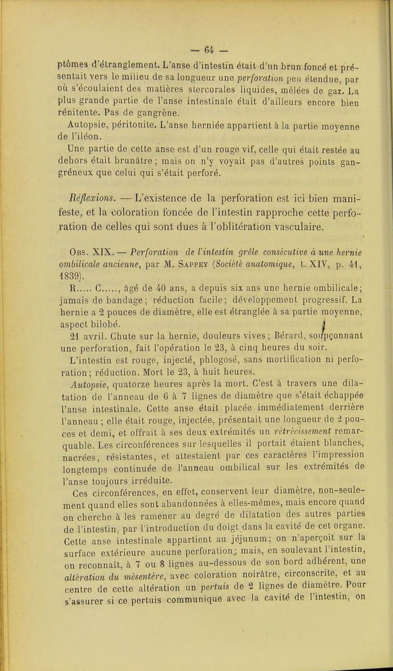 ptômes d'étranglement. L'anse d'intestin était d'un brun foncé et pré- sentait vers le milieu de sa longueur une perforation peu étendue, par où s'écoulaient des matières slercorales liquides, mêlées de gaz. La plus grande partie de l'anse intestinale était d'ailleurs encore bien rénitente. Pas de gangrène. Autopsie, péritonite. L'anse herniée appartient à la partie moyenne de l'iléon. Une partie de cette anse est d'un rouge vif, celle qui était restée au dehors était brunâtre ; mais on n'y voyait pas d'autres points gan- gréneux que celui qui s'était perforé. Réflexions. — L'existence de la perforation est ici bien mani- feste, et la coloration foncée de l'intestin rapproche cette perfo- ration de celles qui sont dues à l'oblitération vasculaire. Obs. XIX. — Perforation de l'intestin grêle consécutive à une hernie ombilicale ancienne, par M. Sappey {Société anatomique, t. XIV, p. 41, 1839). R G , âgé de 40 ans, a depuis six ans une hernie ombilicale; jamais de bandage; réduction facile; développement progressif. La hernie a 2 pouces de diamètre, elle est étranglée à sa partie moyenne, aspect bilobé. J 21 avril. Chute sur la hernie, douleurs vives; Bérarcl, soupçonnant une perforation, fait l'opération le 23, à cinq heures du soir. L'intestin est rouge, injecté, phlogosé, sans mortiûcation ni perfo- ration; réduction. Mort le 23, à huit heures. Autopsie, quatorze heures après la mort. C'est à travers une dila- tation de l'anneau de 6 à 7 lignes de diamètre que s'était échappée l'anse intestinale. Cette anse était placée immédiatement derrière l'anneau ; elle était rouge, injectée, présentait une longueur de i pou- ces et demi, et offrait à ses deux extrémités un rétrécissement remar- quable. Les circonférences sur lesquelles il portait étaient blanches, nacrées, résistantes, et attestaient par ces caractères l'impression longtemps continuée de l'anneau ombilical sur les extrémités de l'anse toujours irréduite. Ces circonférences, en effet, conservent leur diamètre, non-seule- ment quand elles sont abandonnées à elles-mêmes, mais encore quand on cherche à les ramener au degré de dilatation des autres parties de l'intestin, par l'introduction du doigt dans la cavité de cet organe. Cette anse intestinale appartient au jéjunum; on n'aperçoit sur la surface extérieure aucune perforation.; mais, en soulevant l'intestin, on reconnaît, à 7 ou 8 lignes au-dessous de son bord adhérent, une altération du mésentère, avec coloration noirâtre, circonscrite, et au centre de cette altération un pertuis de 2 lignes de diamètre. Pour s'assurer si ce pertuis communique avec la cavité de l'intestin, on