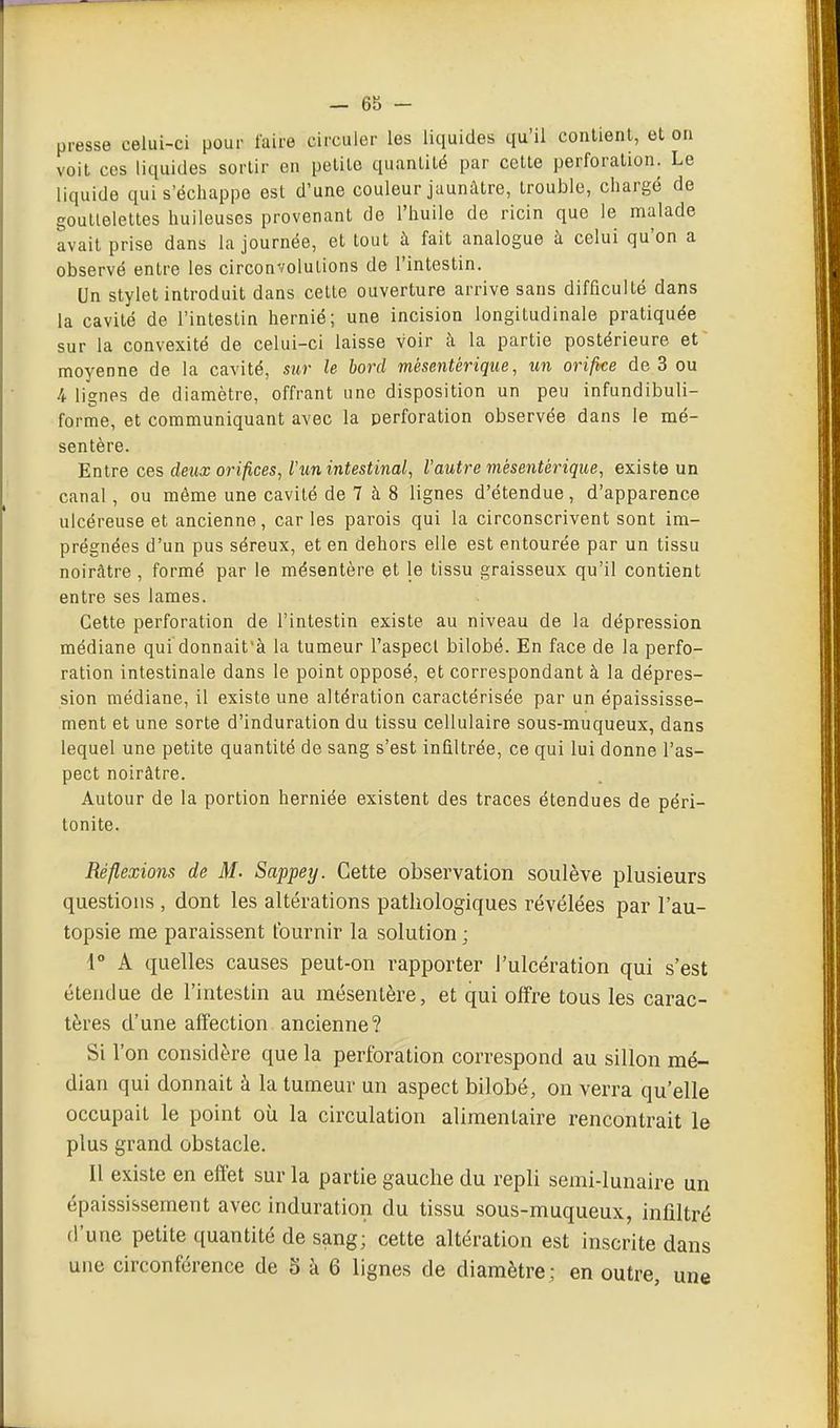 presse celui-ci pour l'aire circuler les liquides qu'il conlienl, et on voit ces liquides sortir en petite quantité par cette perforation. Le liquide qui s'échappe est d'une couleur jaunâtre, trouble, chargé de goullelettes huileuses provenant de l'huile de ricin que le malade avait prise dans la journée, et tout à fait analogue à celui qu'on a observé entre les circonvolutions de l'intestin. Un stylet introduit dans celte ouverture arrive sans difficulté dans la cavité de l'intestin iiernié; une incision longitudinale pratiquée sur la convexité de celui-ci laisse voir à la partie postérieure et moyenne de la cavité, sur le bord mèsentérique, orifke de 3 ou 4 lignes de diamètre, offrant une disposition un peu infundibuli- forme, et communiquant avec la perforation observée dans le mé- sentère. Entre ces deux orifices, l'un intestinal, l'autre mèsentérique, existe un canal, ou même une cavité de 7 à 8 lignes d'étendue, d'apparence ulcéreuse et ancienne, car les parois qui la circonscrivent sont im- prégnées d'un pus séreux, et en dehors elle est entourée par un tissu noirâtre, formé par le mésentère et le tissu graisseux qu'il contient entre ses lames. Cette perforation de l'intestin existe au niveau de la dépression médiane qui donnait'à la tumeur l'aspect bilobé. En face de la perfo- ration intestinale dans le point opposé, et correspondant à la dépres- sion médiane, il existe une altération caractérisée par un épaississe- ment et une sorte d'induration du tissu cellulaire sous-muqueux, dans lequel une petite quantité de sang s'est infiltrée, ce qui lui donne l'as- pect noirâtre. Autour de la portion herniée existent des traces étendues de péri- tonite. Réflexions de M. Sappey. Cette observation soulève plusieurs questions, dont les altérations pathologiques révélées par l'au- topsie me paraissent fournir la solution ; 4° A quelles causes peut-on rapporter l'ulcération qui s'est étendue de l'intestin au mésentère, et qui offre tous les carac- tères d'une affection ancienne? Si l'on considère que la perforation correspond au sillon mé- dian qui donnait à la tumeur un aspect bilobé, on verra qu'elle occupait le point où la circulation alimentaire rencontrait le plus grand obstacle. Il existe en effet sur la partie gauche du repli semi-lunaire un épaississement avec induration du tissu sous-muqueux, infiltré d'une petite quantité de sang; cette altération est inscrite dans une circonférence de 5 à 6 lignes de diamètre; en outre, une