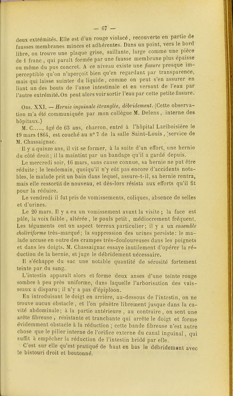 - (57 — deux extrémités. Elle est d'un rouge violacé, recouverte en partie de fausses membranes minces et adhérentes. Dans un point, vers le bord libre, on trouve une plaque grise, saillante, large comme une pièce de 1 franc , qui paraît formée par une fausse membrane plus épaisse ou même du pus concret. A ce niveau existe une fissure presque im- perceptible qu'on n'aperçoit bien qu'en regardant par transparence, mais qui laisse suinter du liquide, comme on peut s'en assurer en liant un des bouts de l'anse intestinale et en versant de l'eau par l'autre extrémité. On peut alors voir sortir l'eau par cette petite fissure. Obs. XXI. — Hernie inguinale étranglée, débridement. (Cette observa- tion m'a été communiquée par mon collègue M. Delens , interne des hôpitaux.) M. C , âgé de 63 ans, charron, entré à l'hôpital Lariboisière le 19 mars 4864, est couché au n° 7 de la salle Saint-Louis , [service de iM. Chassaignac. Il y a quinze ans, il vit se former, à la suite d'un effort, une hernie du côté droit; il la maintint par un bandage qu'il a gardé depuis. Le mercredi soir, 16 mars, sans cause connue, sa hernie ne put être réduite ; le lendemain, quoiqu'il n'y eût pas encore d'accidents nota- bles, le malade prit un bain dans lequel, assure-t-il, sa hernie rentra, mais elle ressortit de nouveau, et dès-lors résista aux efforts qu'il fit pour la réduire. Le vendredi il fut pris de vomissements, coliques, absence de selles et d'urines. Le 20 mars. Il y a eu un vomissement avant la visite ; la face est pâle, la voix faible , altérée , le pouls petit, médiocrement fréquent. Les téguments ont un aspect terreux particulier; il y a un ensemble cholériforme très-marqué; la suppression des urines persiste: le ma- lade accuse en outre des crampes très-douloureuses dans les poignets et dans les doigts. M. Chassaignac essaye inutilement d'opérer la ré- duction de la hernie, et juge le débridement nécessaire. Il s'échappe du sac une notable quantité de sérosité fortement teinte par du sang. L'intestin apparaît alors et forme deux anses d'une teinte rouge sombre à peu près uniforme, dans laquelle l'arborisation des vais- seaux a disparu; il n'y a pas d'épiploon. En introduisant le doigt en arrière, au-dessous de l'intestin, on ne trouve aucun obstacle , et l'on pénètre librement jusque dans la ca- vité abdominale; à la partie antérieure , au contraire , on sent une arête fibreuse , résistante et tranchante qui arrête le doigt et forme évidemment obstacle à la réduction ; cette bande fibreuse n'est autre chose que le pilier interne de l'orifice externe du canal inguinal, qui suffit h empêcher la réduction de l'intestin bridé par elle. C'est sur elle qu'est pratiqué de haut en bas le débridement avec !e bistouri droit et boutonné.