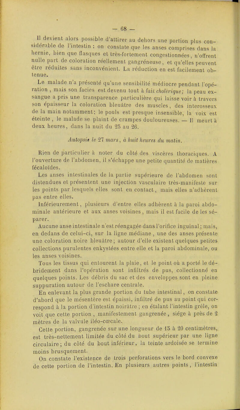 Il devient alors possible d'allirer au dehors une portion plus con- sidérable de l'intestin : on constate que les anses comprises dans la hernie, bien que flasques et très-fortement congestionnées, n'offrent nulle part de coloration réellement gangréneuse, et qu'elles peuvent être réduites sans inconvénient. La réduction en est facilement ob- tenue. Le malade n'a présenté qu'une sensibilité médiocre pendant l'opé- ration , mais son faciès est devenu tout à faii cholérique; la peau ex- sangue a pris une transparence particulière qui laisse voir à travers son épaisseur la coloration bleuâtre des muscles, des interosseux de la main notamment; le pouls est presque insensible, la voix est éteinte , le malade se plaint de crampes douloureuses. — 11 meurt à deux heures, dans la nuit du 25 au 26. Autopsie le 27 7nars, à huit heures du matin. Rien de particulier à noter du côté des viscères thoraciques. A l'ouverture de l'abdomen, il s'échappe une petite quantité de matières iecaloïdes. Les anses intestinales de la partie supérieure de l'abdomen sont distendues et présentent une injection vasculaire très-manifeste sur les points par lesquels elles sont en contact, mais elles n'adhèrent pas entre elles. Inférieurement, plusieurs d'entre elles adhèrent à la paroi abdo- minale antérieure et aux anses voisines , mais il est facile de les sé- parer. Aucune anse intestinale nest réengagée dans l'orifice inguinal ; mais, en dedans de celui-ci, sur la ligne médiane , une des anses présente une coloration noire bleuâtre; autour d'elle existent quelques petites collections purulentes enkystées entre elle et la paroi abdominale, ou les anses voisines. Tous les tissus qui entourent la plaie, et le point où a porté le dé- bridement dans l'opération sont infiltrés de pus, collectionné en quelques points. Les débris du sac et des enveloppes sont en pleine suppuration autour de l'eschare centrale. En enlevant la plus grande portion du tube intestinal, on constate d'abord que le mésentère est épaissi, infiltré de pus au point qui cor- respond à la portion d'intestin noirâtre ; en étalant l'intestin grêle, on voit que cette portion , manifestement gangrenée, siège à près de 2 mètres de la valvule iléo-cœcale. Cette portion, gangrenée sur une longueur de 15 à 20 centimètres, est très-nettement limitée du côté du bout supérieur par une ligne circulaire; du côté du bout inférieur, la teinte ardoisée se termine moins brusquement. On constate l'existence de trois perforations vers le bord convexe de cette portion de l'intestin. En plusieurs autres points, l'intestin