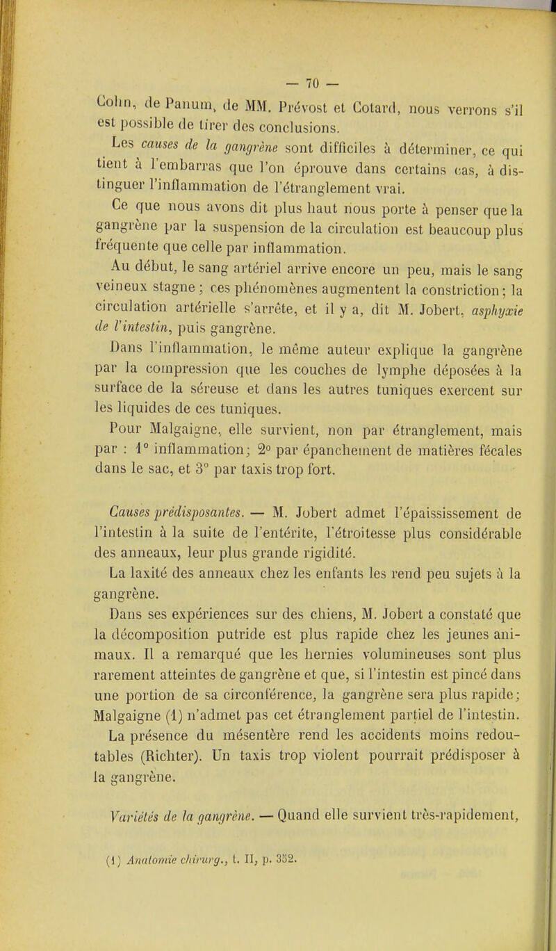 Colin, de Panum. de MM. Prëvost et Cotard, nous verrons s'il est possible de tirer des conclusions. Les causes de la gangrène sont difficiles à déterminer, ce qui tient à l'embarras que l'on éprouve dans certains cas, à dis- tinguer l'inflammation de l'étranglement vrai. Ce que nous avons dit plus haut nous porte à penser que la gangrène par la suspension de la circulation est beaucoup plus fréquente que celle par inflammation. Au début, le sang artériel arrive encore un peu, mais le sang veineux stagne ; ces phénomènes augmentent la constriction ; la circulation artérielle s'arrête, et il y a, dit M. Jobert, asphyxie de l'intestin, puis gangrène. Dans l'inflammation, le môme auteur explique la gangrène par la compression que les couches de lymphe déposées à la surface de la séreuse et dans les autres tuniques exercent sur les liquides de ces tuniques. Pour Malgaigne, elle survient, non par étranglement, mais par : 1° inflammation; 2 par épanchement de matières fécales dans le sac, et 3 par taxis trop fort. Causes prédisposantes. — M. Jubert admet l'épaississement de l'intestin à la suite de l'entérite, l'étroitesse plus considérable des anneaux, leur plus grande rigidité. La laxité des anneaux chez les enfants les rend peu sujets à la gangrène. Dans ses expériences sur des chiens, M. Jobcrt a constaté que la décomposition putride est plus rapide chez les jeunes ani- maux. Il a remarqué que les hernies volumineuses sont plus rarement atteintes de gangrène et que, si l'intestin est pincé dans une portion de sa circonférence, la gangrène sera plus rapide; Malgaigne (1) n'admet pas cet étranglement partiel de l'intestin. La présence du mésentère rend les accidents moins redou- tables (Richter). Un taxis trop violent pourrait prédisposer à la gangrène. Variétés de la gangrène. — Quand elle survient très-rapidement, (1) Analomie chirurg., t. II, p. 352.