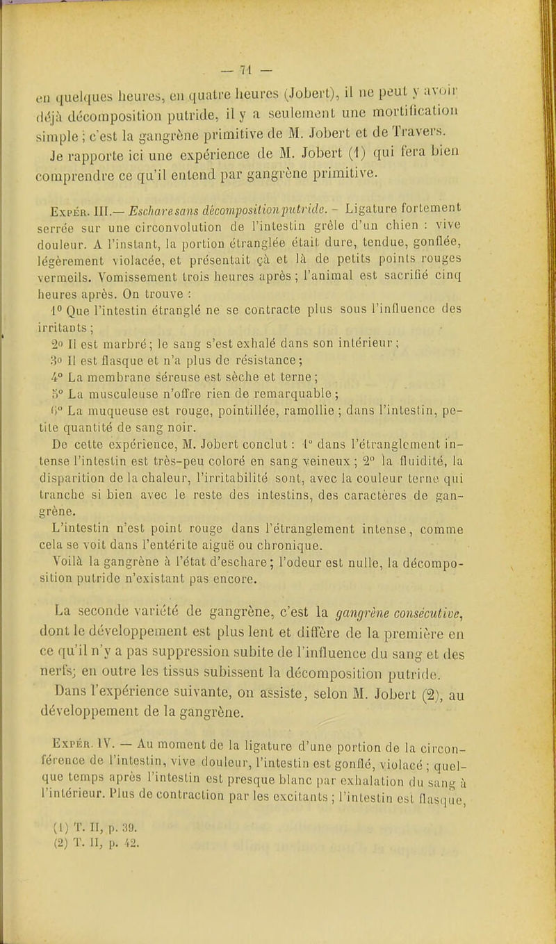 cil quelques heures, en quatre licurcs (Jobert), il ne peut y avoir (l(5jà décomposition putride, il y a seulement une mortification simple ; c'est la gangrène primitive de M. Jobert et de Travers. Je rapporte ici une expérience de M. Jobert (1) qui fera bien comprendre ce qu'il entend par gangrène primitive. ExpÉR. lU— Escharesans décom^josition putride. - Ligature fortement serrée sur une circonvolution de l'intestin grêle d'un chien : vive douleur. A l'instant, la portion étranglée était dure, tendue, gonflée, légèrement violacée, et présentait çà et là de petits points rouges vermeils. Vomissement trois heures après; l'animal est sacrifié cinq heures après. On trouve : [° Que l'intestin étranglé ne se contracte plus sous l'influenco des irritants; Il est marbré; le sang s'est exhalé dans son intérieur ; 30 II est flasque et n'a plus de résistance; 4° La membrane séreuse est sèche et terne; T)° La musculeuse n'offre rien de remarquable; ') La muqueuse est rouge, pointillée, ramollie ; dans l'intestin, pe- tite quantité de sang noir. De cette expérience, M. Jobert conclut : t dans l'étranglement in- tense l'intestin est très-peu coloré en sang veineux ; 2 la fluidité, la disparition de la chaleur, l'irritabilité sont, avec la couleur terne qui tranche si bien avec le reste des intestins, des caractères de gan- grène. L'intestin n'est point rouge dans l'étranglement intense, comme cela se voit dans l'entérite aiguë ou chronique. Voilà la gangrène à l'état d'eschare; l'odeur est nulle, la décompo- sition putride n'existant pas encore. La seconde variété de gangrène, c'est la gangrène consécutive, dont le développement est plus lent et diffère de la première en ce qu'il n'y a pas suppression subite de l'influence du sang et des nerfs; en outre les tissus subissent la décomposition putride. Dans l'expérience suivante, on assiste, selon M. Jobert (2), au développement de la gangrène. ExpÉn. IV. — Au moment de la ligature d'une portion de la circon- férence de l'intestin, vive douleur, l'intestin est gonflé, violacé ; quel- que temps après l'intestin est presque blanc par exhalation du sang à l'intérieur. Plus de contraction par les excitants ; l'intestin est flasque (1) T. II, p.:)9. (2) T. II, p. 42.