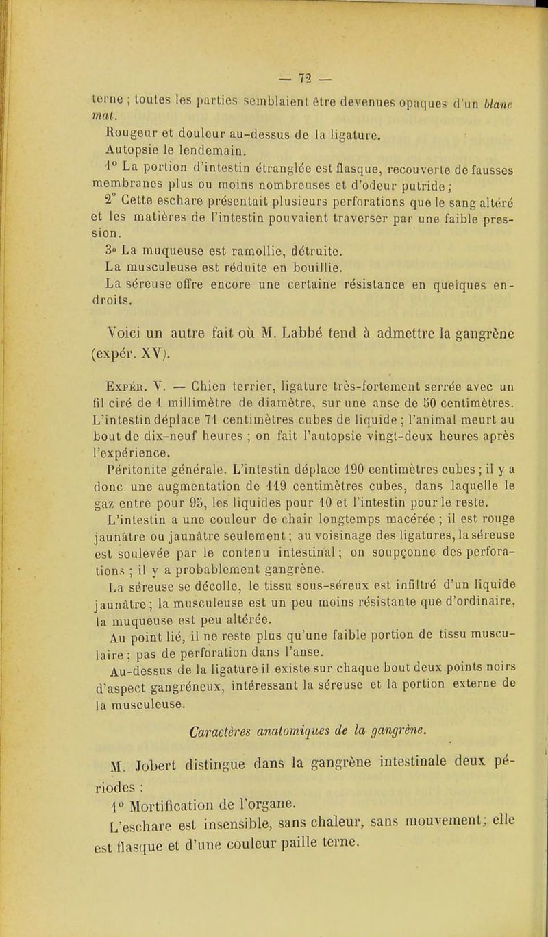 terne ; toutes les parties semblaient être devenues opaques d'un blanc mal. Rougeur et douleur au-dessus de la ligature. Autopsie le lendemain. i La portion d'intestin étranglée est flasque, recouverte défausses membranes plus ou moins nombreuses et d'odeur putride; 2 Cette eschare présentait plusieurs perforations que le sang altéré et les matières de l'intestin pouvaient traverser par une faible pres- sion. 3» La muqueuse est ramollie, détruite. La musculeuse est réduite en bouillie. La séreuse offre encore une certaine résistance en quelques en- droits. Voici un autre fait où M. Labbé tend à admettre la gangrène (expér. XV). ExPÉR. V. — Chien terrier, ligature très-fortement serrée avec un fil ciré de 1 millimètre de diamètre, sur une anse de SO centimètres. L'intestin déplace 7i centimètres cubes de liquide ; l'animal meurt au bout de dix-neuf heures ; on fait l'autopsie vingt-deux heures après l'expérience. Péritonite générale. L'intestin déplace 190 centimètres cubes ; il y a donc une augmentation de 119 centimètres cubes, dans laquelle le gaz entre pour 95, les liquides pour 40 et l'intestin pour le reste. L'intestin a une couleur de chair longtemps macérée ; il est rouge jaunâtre ou jaunâtre seulement ; au voisinage des ligatures, la séreuse est soulevée par le contenu intestinal ; on soupçonne des perfora- lion.s ; il y a probablement gangrène. La séreuse se décolle, le tissu sous-séreux est infiltré d'un liquide jaunâtre; la musculeuse est un peu moins résistante que d'ordinaire, la muqueuse est peu altérée. Au point lié, il ne reste plus qu'une faible portion de tissu muscu- laire ; pas de perforation dans l'anse. Au-dessus de la ligature il existe sur chaque bout deux points noirs d'aspect gangréneux, intéressant la séreuse et la portion externe de la musculeuse. Caractères anatomiques de la gangrène. M. .Tobert distingue dans la gangrène intestinale deux pé- riodes : 1° Mortification de l'organe. L'eschare est insensible, sans chaleur, sans mouvement; elle est flasque et d'une couleur paille terne.