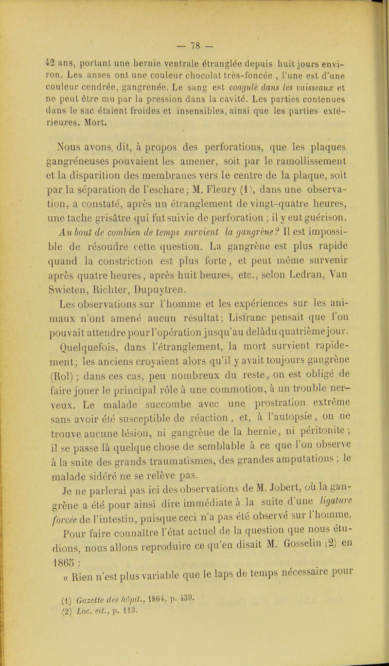 42 ans, portant une hernie ventrale étranglée depuis huit jours envi- ron. Les anses ont une couleur chocolat très-foncée , l'une est d'une couleur cendrée, gangrenée. Le sang est coagulé dans les vaisseaux et no peut ôlre mu par la pression dans la cavité. Les parties contenues dans le sac étaient froides et insensibles, ainsi que les parties exté- rieures. Mort. Nous avons, dit, ti propos des perforations, ([ue les plaques gangreneuses pouvaient les amener, soit par le ramollissement et la disparition des membranes vers le centre de la plaque, soit par.la séparation de l'eschare; M. Fleury (1), dans une observa- tion, a constaté, après un étranglement de vingt-quatre heures, une tache grisâtre qui fut suivie de perforation ; il y eut guérison. Au bout de combien de temps survient la gangrène? Il est impossi- ble de résoudre cette question. La gangrène est plus rapide quand la constriction est plus forte, et peut même survenir après quatre heures, après huit heures, etc., selon Ledran, Van Swieten, Richter, Dupuytren. Les observations sur l'homme et les expériences sur les ani- maux n'ont amené aucun résultat; Lisfranc pensait que l'on pouvait attendre pourl'opératlon jusqu'au delàdu quatrième jour. Quelquefois, dans l'étranglement, la mort survient rapide- ment; les anciens croyaient alors qu'il y avait toujours gangrène (Roi) ; dans ces cas, peu nombreux du reste, on est obligé de faire jouer le principal rôle à une commotion, à un trouble ner- veux. Le malade succombe avec une prostration extrême sans avoir é!é susceptible de réaction , et, à l'autopsie, on ne trouve aucune lésion, ni gangrène de la hernie, ni péritonite; il se passe là quelque chose de semblable à ce que l'on observe à la suite des grands traumatismes, des grandes amputations ; le malade sidéré ne se relève pas. Je ne parlerai pas ici des observations de M. Jobert, où la gan- grène a été pour ainsi dire immédiate à la suite d'une ligature forcée de l'intestin, puisque ceci n'a pas été observé sur l'homme. Pour faire connaître l'état actuel de la question que nous étu- dions, nous allons reproduire ce qu'en disait M. Gosselin i2} eu 1865 : « Rien n'est plus variable que le laps de temps nécessan-e pour (1) Gazette des /inpit., 1864, p. 439.