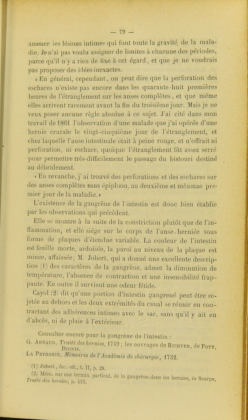 amener les lésions intimes qui (but toute la gravité de la mala- die. Je n'ai pas voulu assigner de limites à chacune des périodes, parce qu'il n'y a rien de (ix.e à cet égard, et que je ne voudrais pas proposer des idées inexactes. «En général, cependant, on peut dire que la perforation des escliares n'existe pas encore dans les quarante-huit premières heures de rétranglement sur les anses complètes, et que même elles arrivent rarement avant la fin du troisième jour. Mais je ne veux poser aucune règle absolue à ce sujet. J'ai cité dans mon travail de 1861 l'observation d'une malade que j'ai opérée d'une hernie crurale le vingt-cinquième jour de l'étranglement, et chez laquelle l'anse intestinale était à peine rouge, et n'offrait ni perforation, ni eschare, quoique l'étranglement fût assez serré pour permettre très-difficilement 1-e passage du bistouri destiné au débridement. « En revanche, j'ai trouvé des perforations et des eschares sur des anses complètes sans épiploon, au deuxième et mêumae pre- mier jour de la maladie.» L'existence de la gangrène de l'intestin est donc bien établie par les observations qui précèdent. Elle se montre à la suite de la constriction plutôt que de l'in- flammation, et elle siège sur le corps de l'anse • herniée sous forme de plaques d'étendue variable. La couleur de l'intestin est feuille morte, ardoisée, la paroi au niveau de la plaque est mince, affaissée; M. Jobert, qui a donné une excellente descrip- tion (I) des caractères de la gangrène, admet la diminution de température, l'absence de contraction et une insensibilité frap- pante. En outre il survient une odeur fétide. Cayol (2i dit qu'une portion d'intestin gangrené peut être re- jetée au dehors et les deux extrémités du canal se réunir en con- tractant des adhérences intimes avec le sac, sans qu'il y ait eu d'abcès, ni de plaie à l'extérieur. Consulter encore pour la gangrène do l'intestin : G. Arnaud, T^-ai<«^I^W(enr/es, 17i9 ; les ouvrages de Richter, de Pqtt, La Peyuonie, Mémoires de l'Académie de chirurgie, 1732. (i) Jobeil,, lor. rit., t. Il, p, 28