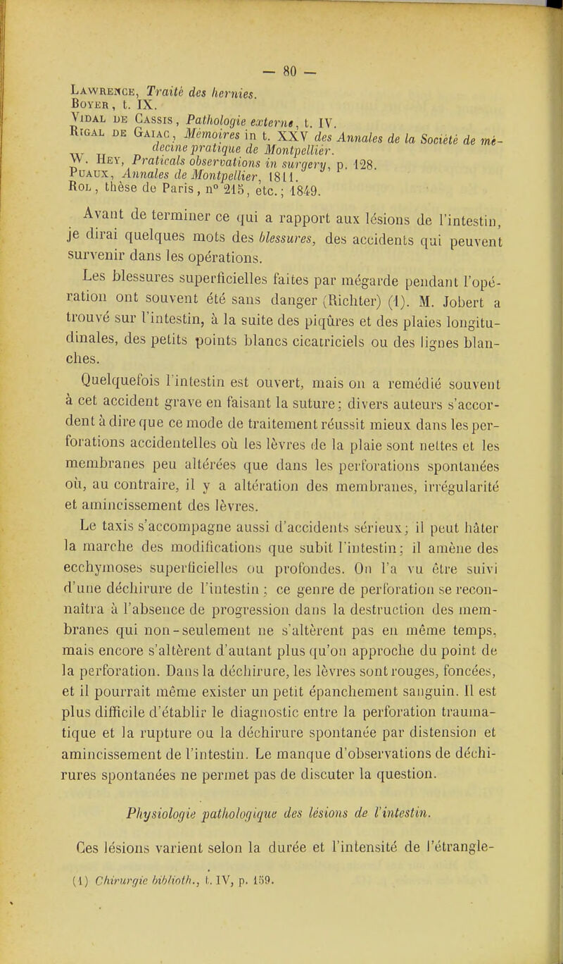 Lawremce, Traité des hernies BOYER, t. IX. Vidal jje Cassis , Pathologie externe t IV RtGAL DE Gaiac , Mémoires in t. XXV des Annales de la Société de mè- «ectrte pratique de Montpellier. VV. Hey, Prattcals observations in surqery, n 128 fuf^vx, Annales de Montpellier, [8il Roi. , thèse do Paris, n 215, etc. ; 1849. Avaiit de terminer ce qui a rapport aux lésions de l'intestin, je dirai quelques mots des blessures, des accidents qui peuvent survenir dans les opérations. Les blessures superficielles faites par mégarde pendant l'opé- ration ont souvent été sans danger (Richter) (i). M. Jobert a trouvé sur l'intestin, à la suite des piqûres et des plaies longitu- dmales, des petits points blancs cicatriciels ou des lignes blan- ches. Quelquefois l'intestin est ouvert, mais on a remédié souvent à cet accident grave en faisant la suture: divers auteurs s'accor- dent à dire que ce mode de traitement réussit mieux dans les per- forations accidentelles où les lèvres de la plaie sont nettes et les membranes peu altérées que dans les perforations spontanées où, au contraire, il y a altération des membranes, irrégularité et amincissement des lèvres. Le taxis s'accompagne aussi d'accidents sérieux; il peut hâter la marche des modifications que subit l'intestin; il amène des ecchymoses superficielles ou profondes. On l'a vu être suivi d'une déchirure de l'intestin ; ce genre de perforation se recon- naîtra à l'absence de progression dans la destruction des mem- branes qui non-seulement ne s'altèrent pas en même temps, mais encore s'altèrent d'autant plus qu'on approche du point de la perforation. Dans la déchirure, les lèvres sont rouges, foncées, et il pourrait même exister un petit épanchement sanguin. 11 est plus difficile d'établir le diagnostic entre la perforation trauina- tique et la rupture ou la déchirure spontanée par distension et amincissement de l'intestin. Le manque d'observations de déchi- rures spontanées ne permet pas de discuter la question. Physiologie ■pathologique des lésions de l'intestin. Ces lésions varient selon la durée et l'intensité de l'étrangle- (1) Chirurgie hiblioth., L IV, p. I:j9.