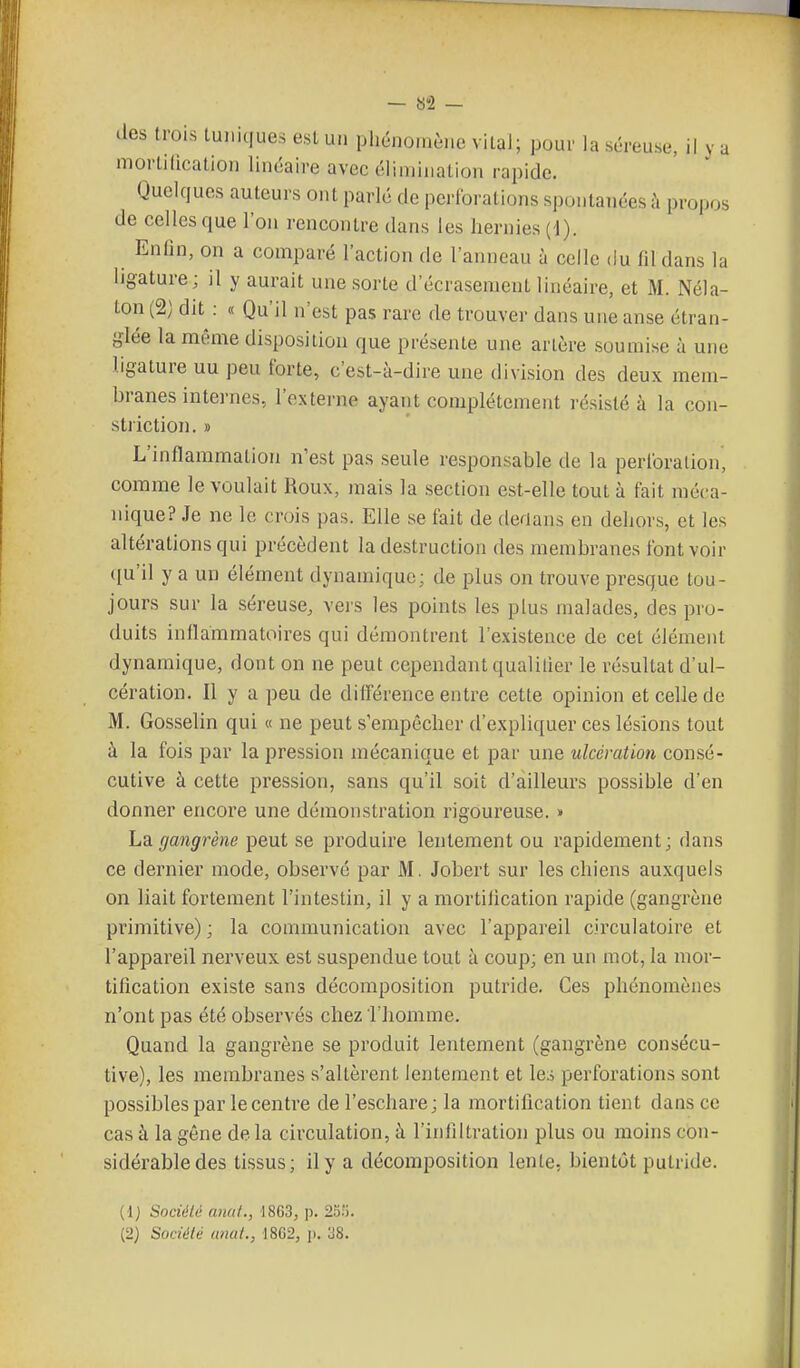 — «2 — des (rois luniques est un phénoi.iène vital; pour la séreuse, il y a mortilication linéaire avec éliniinalion rapide. Quelques auteurs oiU parlé de pcrlbrations spontanées h propos de celles que l'on rencontre dans les hernies {i). Enfin, on a comparé l'action de l'anneau à celle du fd dans la ligature; il y aurait une sorte d'écrasement linéaire, et M. Néla- ton (2) dit : « Qu'il n'est pas rare de trouver dans une anse étran- glée la même disposition que présente une artère soumise à une ligature uu peu forte, c'est-à-dire une division des deux mem- branes internes, l'externe ayant complètement résisté à la con- striction, » L'inflammation n'est pas seule responsable de la perlbralion, comme le voulait Roux, mais la section est-elle tout à fait méca- nique? Je ne le crois pas. Elle se fait de derians en dehors, et les altérations qui précèdent la destruction des membranes font voir ([u'il y a un élément dynamique; de plus on trouve presque tou- jours sur la séreuse, vers les points les plus malades, des pro- duits inflammatoires qui démontrent l'existence de cet élément dynamique, dont on ne peut cependant qualitier le résultat d'ul- cération. Il y a peu de différence entre cette opinion et celle de M. Gosselin qui « ne peut s'empêcher d'expliquer ces lésions tout à la fois par la pression mécanique et par une ulcération consé- cutive à cette pression, sans qu'il soit d'ailleurs possible d'en donner encore une démonstration rigoureuse. » La gangrène peut se produire lentement ou rapidement; dans ce dernier mode, observé par M. Jobert sur les chiens auxquels on liait fortement l'intestin, il y a mortilication rapide (gangrène primitive) ; la communication avec l'appareil circulatoire et l'appareil nerveux est suspendue tout à coup; en un mot, la mor- tification existe sans décomposition putride. Ces phénomènes n'ont pas été observés chez I homme. Quand la gangrène se produit lentement (gangrène consécu- tive), les membranes s'altèrent lentement et les perforations sont possibles par le centre de l'eschare; la mortilication tient dans ce cas à la gêne delà circulation, à l'infiltration plus ou moins con- sidérable des tissus; il y a décomposition lente, bientôt putride. (1) Société anal., 1863, p. 20:'). (2) Société (mat., 1862, p. 38.