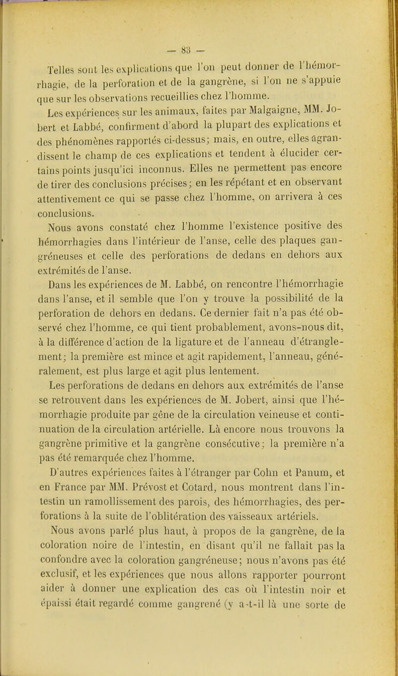 — 8ii — Telles sont les explicalions que l'on peut donner de l'iiénioi'- rhagie, de la perforation et de la gangrène, si l'on ne s'appuie que sur les observations recueillies chez l'homme. Les expériences sur les animaux, faites par Malgaigne, MM. Jo- bert et Labbé, confirment d'abord la plupart des explications et des phénomènes rapportés ci-dessus; mais, en outre, elles agran- dissent le champ de ces explications et tendent à élucider cer- tains points jusqu'ici inconnus. Elles ne permettent pas encore de tirer des conclusions précises; en les répétant et en observant attentivement ce qui se passe chez l'homme, on arrivera à ces conclusions. Nous avons constaté chez l'homme l'existence positive des hémorrhagies dans l'intérieur de l'anse, celle des plaques gan- greneuses et celle des perforations de dedans en dehors aux extrémités de l'anse. Dans les expériences de M. Labbé, on rencontre l'hémorrhagie dans l'anse, et il semble que l'on y trouve la possibilité de la perforation de dehors en dedans. Ce dernier fait n'a pas été ob- servé chez l'homme, ce qui tient probablement, avons-nous dit, à la différence d'action de la ligature et de l'anneau d'étrangle- ment; la première est mince et agit rapidement, l'anneau, géné- ralement, est plus large et agit plus lentement. Les perforations de dedans en dehors aux extrémités de l'anse se retrouvent dans les expériences de M. Jobert, ainsi que l'hé- morrhagie produite par gêne de la circulation veineuse et conti- nuation de la circulation artérielle. Là encore nous trouvons la gangrène primitive et la gangrène consécutive; la première n'a pas été remarquée chez l'homme. D'autres expériences faites à l'étranger par Cohn et Panum, et en France par MM. Prévost et Cotard, nous montrent dans l'in- testin un ramollissement des parois, des hémorrhagies, des per- forations à la suite de l'oblitération des vaisseaux artériels. Nous avons parlé plus haut, à propos de la gangrène, de la coloration noire de l'intestin, en disant qu'il ne fallait pas la confondre avec la coloration gangréneuse; nous n'avons pas été exclusif, et les expériences que nous allons rapporter pourront aider à donner une explication des cas où l'intestin noir et épaissi était regardé comme gangrené (y a-t-il là une sorte de