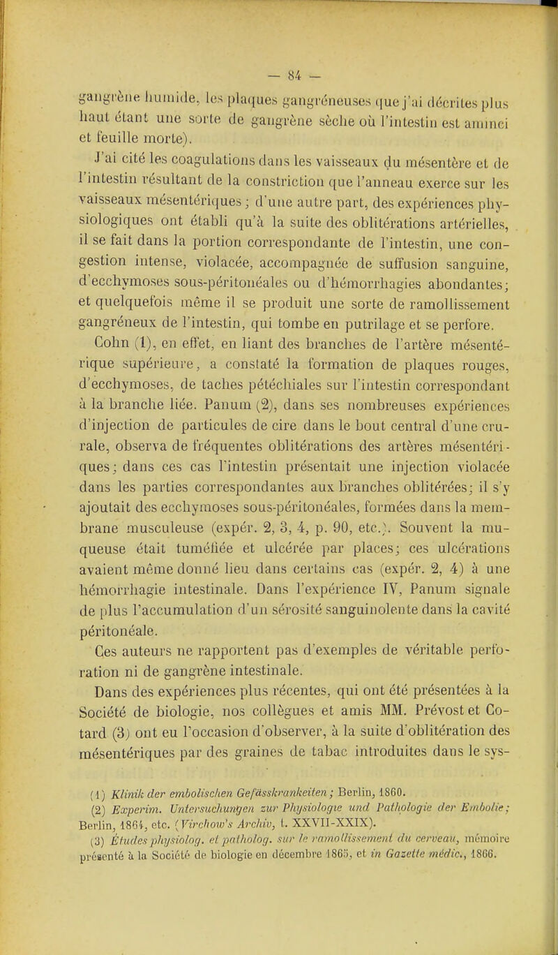 yanyrène liuinide, les plaques gangféneuses ([uej'ai décriLes plus haut étant une sorte de gangrène sèche où l'intestin est aniinei et feuille morte). J'ai cité les coagulations dans les vaisseaux du mésentère et de l'intestin résultant de la constriction que l'anneau exerce sur les vaisseaux mésentéri(jues ; d'une autre part, des expériences phy- siologiques ont établi qu'à la suite des oblitérations artérielles, il se fait dans la portion cori'espondante de l'intestin, une con- gestion intense, violacée, accompagnée de suffusion sanguine, d'ecchymoses sous-péritonéales ou d'hémorrhagies abondantes; et quelquefois même il se produit une sorte de ramollissement gangréneux de l'intestin, qui tombe en putrilage et se perfore. Cohn (1), en effet, en liant des branches de l'artère mé,senté- rique supérieure, a constaté la formation de plaques rouges, d'ecchymoses, de taches pétéchiales sur l'intestin correspondant à la branche liée. Panuni (2), dans ses nombreuses expériences d'injection de particules de cire dans le bout central d'une cru- rale, observa de fréquentes oblitérations des artères mésentéri- ques; dans ces cas l'intestin présentait une injection violacée dans les parties correspondantes aux branches oblitérées; il s'y ajoutait des ecchymoses sous-péritonéales, formées dans la mem- brane musculeuse (expér. 2, 3, 4, p. 90, etc.;. Souvent la mu- queuse était tuméfiée et ulcérée par places; ces ulcérations avaient même donné lieu dans certains cas (expér. 2, 4) à une héinorrhagie intestinale. Dans l'expérience IV, Panum signale de plus l'accumulation d'un sérosité sanguinolente dans la cavité péritonéale. Ces auteurs ne rapportent pas d'exemples de véritable perfo- ration ni de gangrène intestinale. Dans des expériences plus récentes, qui ont été présentées à la Société de biologie, nos collègues et amis MM. Prévost et Co- tard (3) ont eu Toccasion d'observer, à la suite d'oblitération des mésentériques par des graines de tabac introduites dans le sys- (1) Klinikder embolisclien Gefâsskrankeiten ; Berlin, 1860. (2) Experini. Uniersuchunt/en zur Physiologie icnd Pathologie der Embolie ; Berlin, 186i, etc. {Virchoiv's Archiv, L XXVII-XXIX). (3) Étudesphy.nolog. et potholog. sur le ramollissement du cerveau, mémoii'e présenté à la Socic!L('^ de biologie en décembre iSe;;, et in Gazette médic, 18G6.