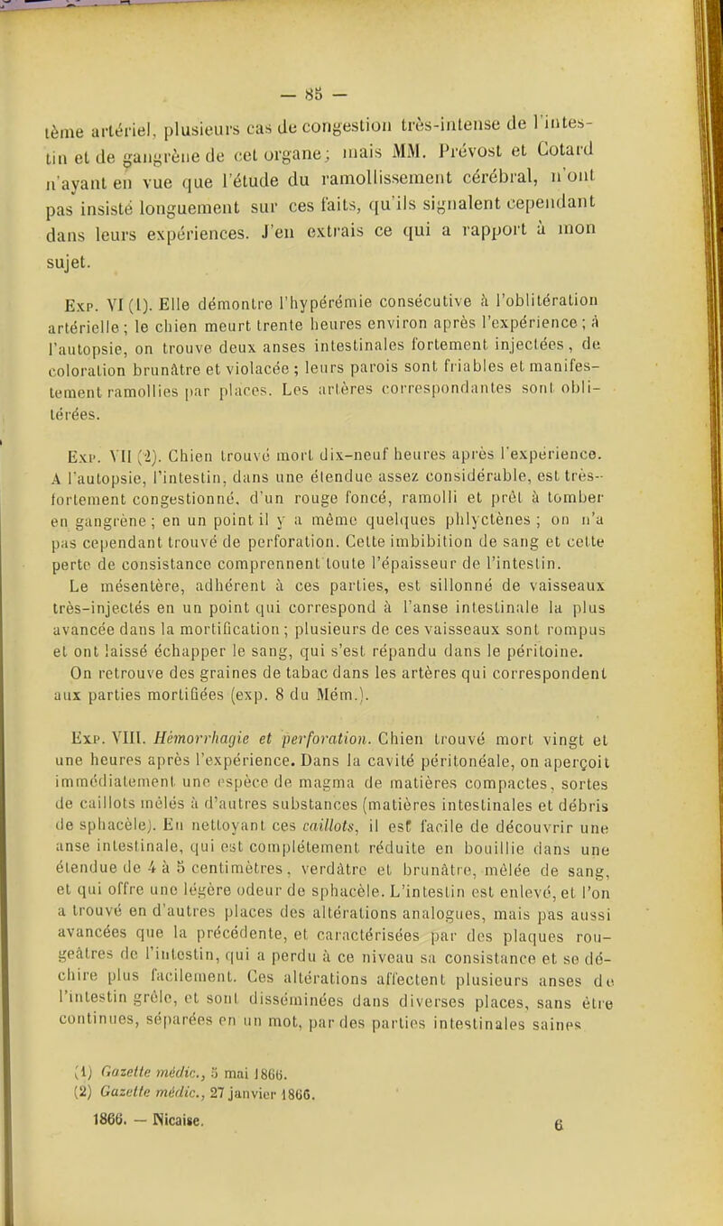 lème artériel, plusieurs cas de congestion très-inlense de l'intes- tin et de ^^anyrèue de cet organe; mais Mi\l. Prévost et Gotard n'ayant en vue que l'étude du ramollissement cérébral, n'ont pas insisté longuement sur ces faits, qu'ils signalent cependant dans leurs expériences. J'en extrais ce qui a rapport à mon sujet. Exp. YI(l). Elle démontre riiypérëmie consécutive à l'oblitération artérielle; le chien meurt trente heures environ après l'expérience ; A l'autopsie, on trouve deux anses intestinales fortement injectées, de coloration brunâtre et violacée ; leurs parois sont friables et manifes- tement ramollies par places. Les artères correspondantes sont obli- térées. Exi'. VII [i). Chien trouvé mort dix-neuf heures après l'expérience. A l'autopsie, l'intestin, dans une étendue assez considérable, est très- fortement congestionné, d'un rouge foncé, ramolli et prêt à tomber en gangrène; en un point il y a môme quelques phlyctènes ; on n'a pas cependant trouvé de perforation. Cette imbibition de sang et cette perte de consistance comprennent'loute l'épaisseur de l'intestin. Le mésentère, adhérent à ces parties, est sillonné de vaisseaux très-injectés en un point qui correspond à l'anse intestinale la plus avancée dans la mortification ; plusieurs de ces vaisseaux sont rompus et ont laissé échapper le sang, qui s'est répandu dans le péritoine. On retrouve des graines de tabac dans les artères qui correspondent aux parties mortifiées (exp. 8 du Mém.). Exp. YIIL Hémorrhagie et perforation. Chien trouvé mort vingt et une heures après l'expérience. Dans la cavité péritonéale, on aperçoit immédiatement une espèce de magma de matières compactes, sortes de caillots mêlés à d'autres substances (matières intestinales et débris de sphacèlej. Eu nettoyant ces caillots, il est facile de découvrir une anse intestinale, qui est complètement réduite en bouillie dans une étendue de 4 à 5 centimètres, verdàtrc et brunâtre, mêlée de sang, et qui offre une légère odeur de sphacèle. L'intestin est enlevé, et l'on a trouvé en d'autres places des altérations analogues, mais pas aussi avancées que la précédente, et caractérisées par des plaques rou- geàtres de l'intestin, qui a perdu à ce niveau sa consistance et se dé- chire plus facilement. Ces altérations affectent plusieurs anses de l'intestin grôle, et sont disséminées dans diverses places, sans être continues, séparées en un mot, par des parties intestinales saines (Ij Gazette méc/ic, ij mai J866. (2) Gazette médic, 21 ]a.n\m\-iSUG. 1866. - Nlcaise. a