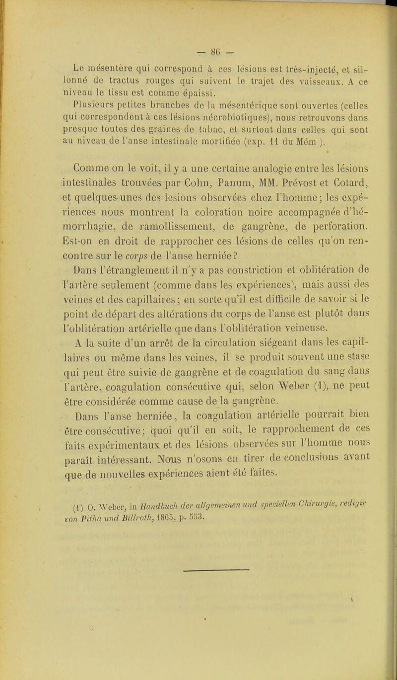 Lo mëseiilère cjui correspond à ces lésions esl Irès-injeclé, et sil- lonné do Iractus rouges iiui suivent le Irajel des vaisseaux. A ce niveau le tissu est comme épaissi. Plusieurs petites branches de la mésenlérique sont ouvertes (celles qui correspondent à ces lésions nécrobiotiques), nous retrouvons dans presque toutes des graines de tabac, et surtout dans celles qui sont au niveau de l'anse intestinale mortifiée (cxp. H du Mém ). Comme on le voit, il y a une certaine analogie entre les lé.sions intestinales trouvées par Colin, Panum, MM. Prévost et Cotard, et quelques-unes des lésions observées chez l'homme; les expé- riences nous montrent la coloration noire accompagnée d'hé- morrhagie, de ramollissement, de gangrène, de perforation. Est-on en droit de rapprocher ces lésions de celles qu'on ren- contre sur le corps de l'anse herniée? Dans l'étranglement il n'y a pas coustriction et oblitération de l'arfère seulement (comme dans les expériences^ mais aussi des veines et des capillaires; en sorte qu'il est difficile de savoir si le point de départ des altérations du corps de l'anse est plutôt dans l'oblitération artérielle que dans l'oblitération veineuse. A la suite d'un arrêt de la circulation siégeant dans les capil- laires ou même dans les veines, il se produit souvent une stase ([ui peut être suivie de gangrène et de coagulation du sang dans l'artère, coagulation consécutive qui, selon Weber (1), ne peut être considérée comme cause de la gangrène. Dans l'anse herniée, la coagulation artérielle pourrait bien être consécutive; quoi qu'il en soit, le rapprochement de ces faits expérimentaux et des lésions observées sur l'homme nous paraît intéressant. Nous n'osons en tirer de conclusions avant que de nouvelles expériences aient été faites. (1) 0. Wehev, in Ikuidbuch der allrjenv.inm and spedelkn Chirurgie, redigir t:on Piihci und Billroih, 1865, p. 5u3.