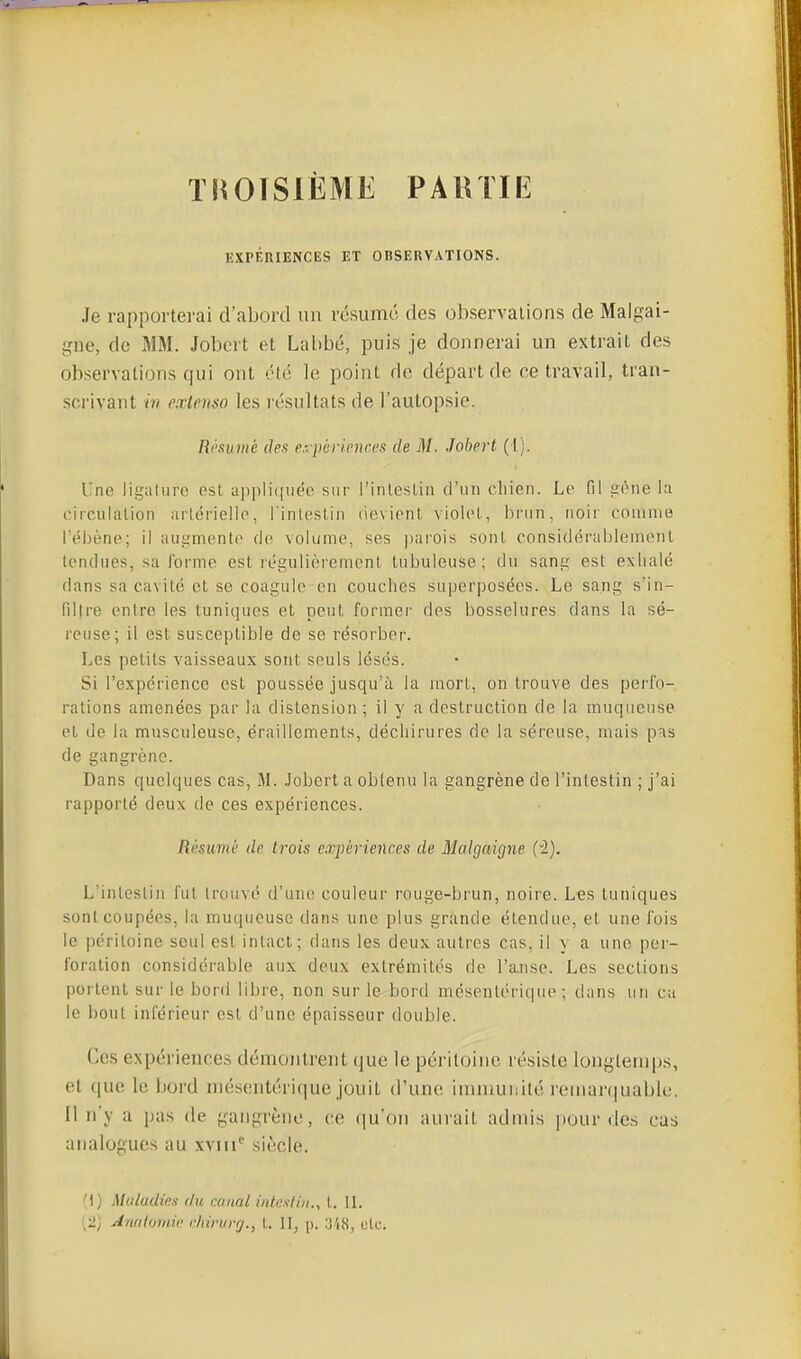 TROISIÈME PAUTIE EXPÉRIENCES ET OBSERVATIONS. Je rapporterai d'abord un résume des observaiions de Malpai- gne, de MM. Jobert et Labbé, puis je donnerai un extrait des observations qui ont été le point de départ de ce travail, tran- sci'ivant iii extenso les résultats de l'autopsie. Résumé des e:.périeniu!s de M. Jobert (l). Une ligalure est appliquée sur l'inleslin d'un cliien. Le fil eène la circulation arlériello, l'inlestin devient violol, brun, noir couinio rébène; il augmente de volume, ses parois sont considérablement tendues, sa forme est régulièrement tubuleuse ; du sang est exlialé dans sa cavité et se coagule en couches superposées. Le sang s'in- filtre entre les tuniques et peut former des bosselures dans la sé- reuse; il est susceptible de se résorber. Les petits vaisseaux sont seuls lésés. Si l'expérience est poussée jusqu'à la mort, on trouve des perfo- rations amenées par la distension; il y a destruction de la muqueuse et de la musculeuse, éraillements, déchirures de la séreuse, mais pns de gangrène. Dans quelques cas, M. Jobert a obtenu la gangrène de l'intestin ; j'ai rapporté deux de ces expériences. Résumé de trois expériences de Malgaigne (2). L'inteslin fui trouvé d'uiu; couleur rouge-brun, noire. Les tuniques sont coupées, la muqueuse dans une plus grande étendue, et une fois le péritoine seul est intact; dans les deux autres cas, il y a une per- foration considérable aux deux extrémités de l'anse. Les sections portent sur le bord libre, non sur le bord mésentériqiie ; dans un ca le bout inférieur est d'une épaisseur double. Ces expériences démontrent que le péritoine résiste longtemps, et (jue le bord inésentérique jouit d'une immunité remarquable. Il n'y a [nis de gangrène, ce qu'on aurait admis pour des cas analogues au xviii siècle. (1) Maladies du canal intestin., t. IL {i) Anatomie elnrurg., \. II, |). etc.