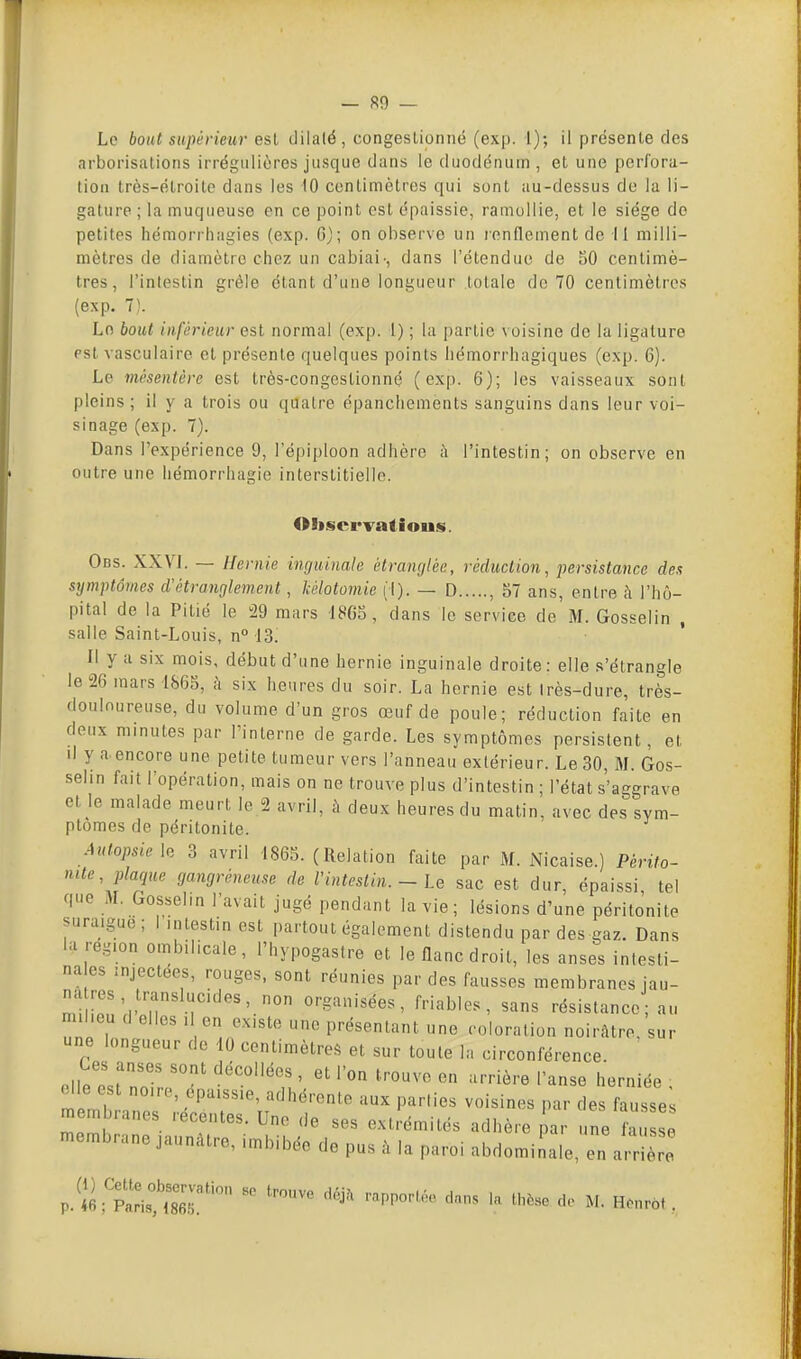 Le bout supérieur est dilaté, congeslioniié (exp. 1); il présente des arborisations irrégiilières jusque dans le duodénum, et une perfora- tion très-élroite dans les 10 centimètres qui sont au-dessus de la li- gature ; la muqueuse en ce point est épaissie, ramollie, et le siège do petites hémorrhagies (exp. 6); on observe un renflement de 11 milli- mètres de diamètre chez un cabiai', dans l'étendue de 50 centimè- tres, l'intestin grêle étant d'une longueur totale de 70 centimètres (exp. 7). Le bout inférieur est normal (exp. 1) ; la partie voisine de la ligature psl vasculaire et présente quelques points liémorrhagiques (exp. 6). Le mésentère est très-congestionné (exp. 6); les vaisseaux sont pleins; il y a trois ou quatre épanchcments sanguins dans leur voi- sinage (exp. 7). Dans l'expérience 9, l'épiploon adhère h l'intestin; on observe en outre une liémorrhagie interstitielle. Oliscrvatious. Obs. XXVI. — Hernie inguinale étranglée, réduction, persistance des symptômes d'étranglement, kélotomie (I). — D , 57 ans, entre à l'hô- pital de la Pitié le 29 mars 1805, dans le service de M. Gosselin , salle Saint-Louis, n° 13. Il y a six mois, début d'une hernie inguinale droite : elle s'étrangle le 26 mars 1865, k six heures du soir. La hernie est très-dure, très- doulnureuse, du volume d'un gros œuf de poule; réduction faite en deux minutes par l'interne de garde. Les symptômes persistent, et d y a encore une petite tumeur vers l'anneau extérieur. Le 30, M. Gos- selin fait l'opération, mais on ne trouve plus d'intestin ; l'état s'aggrave et le malade meurt le 2 avril, à deux heures du matin, avec des sym- ptômes de péritonite. Autopsie 3 avril IS65. (Relation faite par M. Nicaise.) Périto- nite, plaque gangréneuse de l'intestin. - Le sac est dur épaissi tel que M. Gosselin l'avait jugé pendant la vie; lésions d'une péritonite suraigue; I intestin est partout également distendu par des gaz. Dans la région ombilicale, l'hypogastre et le flanc droit, les anses intesti- na es injectées, rouges, sont réunies par des fausses membranes jau- miieTrl l! r^''- organisées, friables, sans résistance an milieu d elles i en existe une présentant une coloration noirâtre, sur une longueur de 10 centimètres et sur toute la circonférence. Ces anses sont décollées , et l'on trouve en arrière l'anse herniée , d e est noire, epa.ss.e, adhérente aux parties voisines par des fausse membranes récentes. Une de ses extrémités adhère ^ar une au e membrane jaunAtre, imbibée de pus à la paroi abdominale, n arrière