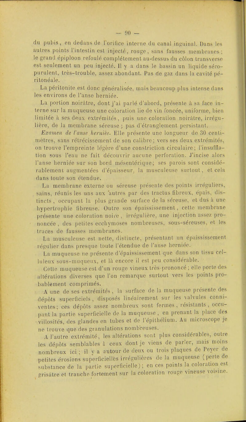— 00 — fin |)uliis, PII clodaiis de Torifico inici'iio du canal ins:uinal. Dans les aulros |)oinls l'inloslin est injeclc, rouge, sans fausses membranes; le grand épiploon refoulé complélemenl au-dessus du côlon Iransverso est. seulement un peu injecte. Il y a dans le bassin un liquide séro- purulenl, Irôs-trouble, assez abondant. Pas rie gaz dans la cavité pé- rilonéale. La péritonite est donc généralisée, mais beaucoup plus intense dans les environs de l'anse herniée. La portion noirâtre, dont j'ai pai lé d'abord, présente à sa face in- terne sur la muqueuse une coloration lie de vin foncée, uniforme, bien limitée à ses deu.x extrémités, puis une coloration noirâtre, irrégu- lière, de la membrane séreuse; pas d'étranglement persistant. Examen de l'anse herniée. Elle jjrésente une longueur do 30 centi- mètres, sans rétrécissement de son calibre; vers ses deux extrémités, on trouve l'empreinte légère d'une constriclion circulaire; l'insuffla- tion sous l'eau ne fait découvrir aucune perioralion. J'incise alors l'anse herniée sur son bord mésentérique; ses parois sont considé- rablement augmentées d'épaisseur, la musculeuse surtout, et cela dans toute son étendue. La membrane externe ou séreuse présente des points irréguliers, sains, réunis les uns aux autres par des tractus fibreux, épais, dis- tincts , occupant la plus giande surface de la séreuse, et dus à une hyperti'ophie fibreuse. Outre son épaississement, cette membrane présente une coloration noire . irrégulière, une injection assez pro- noncée , des petites eccliymoses nombreuses, sous-séreuses, et les traces de fausses membranes. La musculeuse est nette, distincte, présentant un épaississement régulier dans presque toute l'étendue de l'anse herniée. La muqueuse ne présente d'épaississement que dans son tissu cel- luleux sous-muqueux, et là encore il est peu considérable. Cette muqueuse est d'un rouge vineux très-prononcé ; elle porte des altérations diverses que l'on remarque surtout vers les points pro- bablement comprimés. A une de ses extrémités , la surface do la muqueuse présente des dépôts superficiels, disposés linéairement sur les \alvules conni- ventes; ces dépôts assez nombreux sont fermes, résistants, occu- pant la partie superficielle de la muqueuse , en prenant la place des villosités, des glandes en tubes et de l'épithélium. Au microscope je ne trouve que des granulations nombreuses. A l'autre extrémité, les altérations sont plus considérables, outre les dépôts semblables à ceux dont je viens de parier, mais moins nombreux ici ; il v a autour de deux ou trois plaques de Peyer do petites érosions superficielles irrégulières delà muqueuse (perle de substance de la partie superficielle); en ces points la coloration est crisàtre et tranche fortement sur la coloration rouge vineuse voisine.