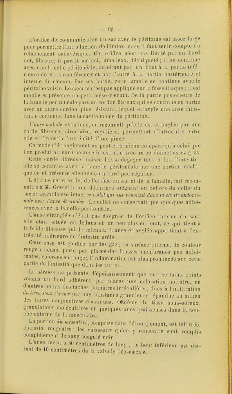 L'orifice de cominunicîition du sac avec le pciritoine est assez large pour permettre l'introduction de l'index, mais il faut tenir compte du relâchement cadavérique. Cet orifice n'est pas limité par un bord net, fibreux; il paraît aminci, lamelleux, déchiqueté; il se continue avec une lamelle péritonéale, adhérant par un bout à la partie infé- rieure de sa circonférence'et par l'autre à la partie postérieure et interne du caecum. Par ses bords, cette lamelle se continue avec le péritoine voisin. Le Ciccum n'est pas appliqué sur la fosse iliaque ; il est mobile et présente un petit méso-CiBCum. De la partie postérieure de la lamelle péritonéale part un cordon fibreux qui se continue eu partie avec un autre cordon plus résistant, lequel étrangle une anse intes- tinale contenue dans la cavité même du péritoine. Vanse malade examinée, on reconnaît qu'elle est étranglée par une corde fibreuse, circulaire, régulière, permettant d'introduire entre elle et l'intestin l'extrémité d'une pince. Ce mode d'étranglement ne peut être mieux comparé qu'à celui que l'on produirait sur une anse intestinale avec un cordonnet assez gros. Cette corde fibreuse incisée laisse dégager tout à fait l'intestin; elle se continue avec la lamelle péritonéale par une portion déchi- quetée et présente elle-même un bord peu légulier. L'état de cette corde, de l'orifice du sac et de la lamelle, fait recon- naître à M. Gosselin une déchirure siégeant on dehors du collet du sac et ayant laissé intact ce collet qui fut repoussé dans la cavité abdomi- nale avec ranse êtrançiUe. Le collet ne conservait que quelques adhé- rences avec la lamelle péritonéale. L'anse étranglée n'était pas éloignée de l'orifice interne du sac; elle était située en dedans et un peu plus en haut, ce qui tient à la bride fibreuse qui la retenait. L'anse étranglée appartient à l'ex- trémité inférieure de l'intestin grêle. Cette anse est gonflée par des gaz; sa surface interne, de couleur rouge vineuse, porte par places des fausses membranes peu adhé- rentes, colorées en rouge; l'infiammation est plus prononcée sur cette partie de l'intestin que dans les autres. La séreuse ne présente d'épaississement que sur certains points voisins du bord adhérent, par places une coloration noirâtre, en d autres points des taches jaunâtres irrégulières, dues à l'infiltration dît «mit sous séreux par une substance granuleuse répandue au milieu des fibres conjonctives élastiques. Œdème du tissu sous-séreux, granulations moléculaires et quelques-unes graisseuses dans la cou- che externe de la musculaire. La portion du mésentère, comprise dans l'étranglement, est infiltrée épaissie, rougeâtre; les vaisseaux qu'on y rencontre sont remplis complètement de sang coagulé noir. L'anse mesure 50 centimètres de long ; le bout inférieur est dis- tant de 10 centimètres de la valvule iléo-cœcale.