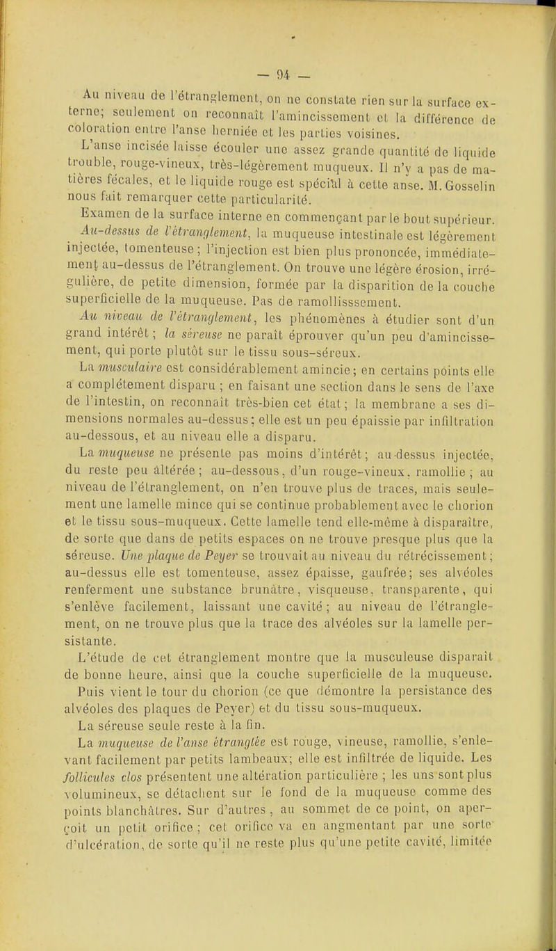 ' * ex- Au mvenu de rétran£,'lemoii(,, on ne constate rien sur la surface terne; seulement on recounait l'amincissement et la différence de coloration entre l'anse lierniée et les parties voisines. L'anse incisée laisse écouler une assez grande quantité de liquide trouble, rouge-vineux, très-légèrement muqueux. Il n'y a pas de ma- tières fécales, et le liquide rouge est spéci'al à cette anse. M.Gosselin nous fait remarquer cette particularité. Examen de la surface interne en commençant parle bout supérieur. Au-dessus de l'étranglement, lu muqueuse intestinale est légèrement injectée, tomenteuse ; l'injection est bien plus prononcée, immédiate- ment au-dessus de l'étranglement. On trouve une légère érosion, irrc- guhère, de petite dimension, formée par la disparition de la couche superficielle de la muqueuse. Pas de ramollisssement. Au niveau de l'étranglement, les phénomènes à étudier sont d'un grand intérêt; la séreuse ne paraît éprouver qu'un peu d'amincisse- ment, qui porte plutôt sur le tissu sous-séreux. La musculaire est considérablement amincie; en certains points elle a complètement disparu ; en faisant une section dans le sens de l'axe de l'intestin, on reconnaît très-bien cet état; la membrane a ses di- mensions normales au-dessus: elle est un peu épaissie par infiltration au-dessous, et au niveau elle a disparu. La. muqueuse ne présente pas moins d'intérêt; au-dessus injectée, du reste peu altérée; au-dessous, d'un rouge-vineux, ramollie; au niveau de l'étranglement, on n'en trouve plus de traces, mais seule- ment une lamelle mince qui se continue probablement avec le chorion et le tissu sous-mu(iueux. Cette lamelle tend elle-même à disparaître, de sorte que dans de petits espaces on ne trouve presque plus que la séreuse. Une plaque de Peyer se trouvait au niveau du rétrécissement; au-dessus elle est tomenteuse, assez épaisse, gaufrée; ses alvéoles renferment une substance brunâtre, visqueuse, transparente, qui s'enlève facilement, laissant une cavité ; au niveau de l'étrangle- ment, on ne trouve plus que la trace des alvéoles sur la lamelle per- sistante. L'étude de cet étranglement montre que la musculeuse disparait de bonne heure, ainsi que la couche superficielle de la muqueuse. Puis vient le tour du chorion (ce que démontre la persistance des alvéoles des plaques de Peyer) et du tissu sous-muqueux. La séreuse seule reste à la fin. La muqueuse de l'anse étranglée est rouge, vineuse, ramollie, s'enle- vant facilement par petits lambeaux; elle est infiltrée de liquide. Les follicules clos présentent une altération particulière ; les uns sont plus volumineux, se détachent sur le fond de la muqueuse comme des points blanchâtres. Sur d'autres, au sommet de ce point, on aper- çoit un petit orifice; cet orifice va en augmentant par une sorte d'ulcération, de sorte qu'il ne reste plus qu'une petite cavité, limitée