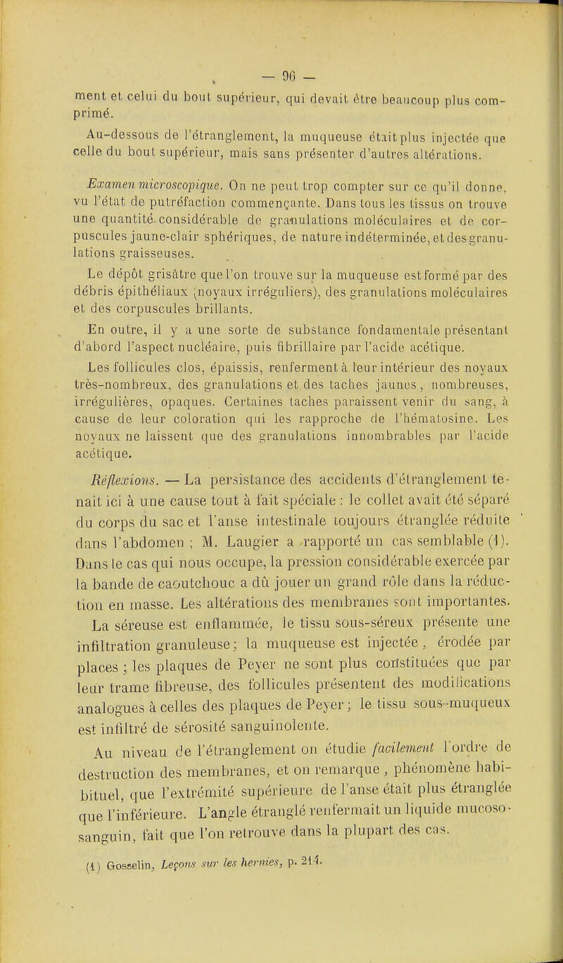 ment et celui du bout supérieur, qui devait être beaucoup plus com- primé. Au-dessous de l'étranglement, la muqueuse était plus injectée que celle du bout supérieur, mais sans présenter d'autres altérations. Examen microscopique. On ne peut trop compter sur ce qu'il donne, vu l'état de putréfaction commençante. Dans tous les tissus on trouve une quantité.considérable do granulations moléculiiires et de cor- puscules jaune-clair sphériques, de nature indéterminée,etdesgranu- lations graisseuses. Le dépôt grisâtre que l'on trouve sur la muqueuse est formé par des débris épithéliaux (noyaux irréguliers), des granulations moléculaires et des corpuscules brillants. En outre, il y a une sorte de substance fondamentale présentant d'abord l'aspect nucléaire, puis fibrillaire par l'acide acétique. Les follicules clos, épaissis, renferment à leur intérieur des noyaux très-nombreux, des granulations et des taches jaunes, nombreuses, irrégulières, opaques. Certaines taches paraissent venir du sang, à cause de leur coloration qui les rapproche de l'hémalosine. Les noyaux ne laissent que des granulations innombrables par l'acide acétique. Réflexions. — La per.sistaiice des accidents d'étranglement te- nait ici à une cause tout à l'ait spéciale : le collet avait été séparé du corps du sac et l'anse intestinale toujours étranglée réduite dans l'abdomen ; M. Laugier a rapporté un cas semblable (11. Dans le cas qui nous occupe, la pression considérable exercée par la bande de caoutchouc a dû jouer un grand rôle dans la réduc- tion en masse. Les altérations des membranes ?oiit importantes. La séreuse est enflammée, le tissu sous-séreux présente une infiltration granuleuse; la muqueuse est injectée, érodée par places ; les plaques de Peyer ne sont plus coristituées que par leur trame fibreuse, des follicules présentent des modilications analogues à celles des plaques de Peyer; le tissu sous-muqueux est infiltré de sérosité sanguinolente. Au niveau de l'étranglement on étudie facilement Tordre de destruction des membranes, et on remarque , phénomène liabi- bituel, (lue l'extrémité supérieure de l'anse était plus étranglée que l'inférieure. L'angle étranglé renfermait un liquide nmcoso- sanguin, fait que l'on reirouve dans la plupart des cas. (l) Gosselin, Leçons sur les hernies, p. 214.