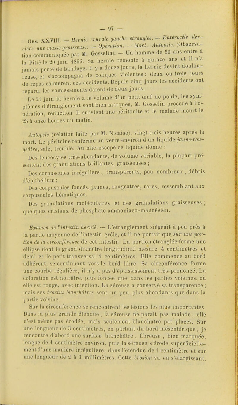 Obs XXVlll - Hernie crurale gauche étranglée. - Entérocèle der- rière une nutssc graisseuse. - Opération. - Mort. Autopsie. (Observa- lion communiquée par M. Gosselin). - Un homme de 50 ans en re à la Pillé le 20 juin 1865. Sa hernie remonlo à quinze ans cl i na jamais porté de bandage. Il y a douze jours, la hernie devint doulou- reuse et s'accompagna de coliques violentes; deux ou trois jours de repos calmèrent ces accidents. Depuis cinq jours les accidents ont reparu, les vomissements datent de deux jours. Le 11 juin la hernie a le volume d'un petit œuf de poule, les sym- ptômes d'étranglement sont bien marqués, M. Gosselin procède à l'o- pération, réduction II survient une péritonite et le malade meurt le '25 à onze heures du matin. Autopsie (relation faite par M. Nicaisej, vingt-trois heures après la mort. Le péritoine renferme un verre environ d'un liquide jaMJie-roM- (/eafre, sale, trouble. Au microscope ce liquide donne : Des leucocytes très-abondants, de volume variable, la plupart pré- sentent des granulations brillantes, graisseuses; Des corpuscules irréguliers, transparents, peu nombreux, débris d'épithélium ; Des corpuscules foncés, jaunes, rougeàlres, rares, ressemblant aux corpuscules hématiques. Des granulations moléculaires et des granulations graisseuses ; quelques cristaux de phosphate aramoniaco-magnésien. Examen de Vintestin hernié. — L'étranglement siégeait à peu près à la partie moyenne de l'intestin grêle, et il ne portait que sur une por- tion de la circonférence de cet intestin. La portion étranglée-forme une ellipse dont le grand diamètre longitudinal mesure 4 centimètres et demi et le petit transversal 4 centimètres. Elle commence au bord adhérent, se continuant vers le bord libre. Sa circonférence forme une courbe régulière, il n'y a pas d'épaississement très-prononcé. La coloration est noirâtre, plus foncée que dans les parties voisines, où elle est rouge, avec injection. La séreuse a conservé sa transparence; mais SCS tractus blanchâtres sont un peu plus abondants que dans la l artio voisine. Sur la circonférence se rencontrent les lésions les plus importantes. Dans la plus grande étendue, la séreuse ne paraît pas malade, elle n'est même pas érodée, mais seulement blanchâtre par places. Sur une longueur de 3 centimètres, en partant du bord mésenlérique, je rencontre d'abord une surface blanchâtre , fibreuse , bien marquée, longue de I centimètre environ, puis la séreuse s'érodc superficielle- ment d'une manière irrégulière, dans l'étendue de 1 centimètre et sur