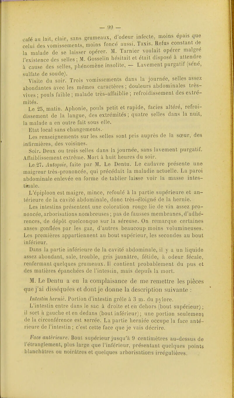 café au lait, clair, sans grumeaux, d'odeur infecle, moins épais que celui des vomissements, moins foncé aussi. Taxis. Refus constant de la malade do se laisser opérer. M. Tarnier voulait opérer maigre l'existence des selles ; M. Gosselin hésilail el était disposé à attendre îi cause des selles, phénomène insolite, - Lavement purgatif (séné, sulfate de soude). Visite du soir. Trois vomissements dans la journée, selles assez abondantes avec les mômes caractères ; douleurs abdominales très- vives; pouls faible; malade très-affaiblie ; refroidissement des extré- mités. Le 25, matin. Aphonie, pouls petit et rapide, faciès altéré, refroi- dissement de la langue, des extrémités; quatre selles dans la nuit, la malade a en outre fait sous elle. Etal local sans changements. Les renseignements sur les selles sont pris auprès de la sœur, des infirmières, des voisines. Soir. Deux ou trois selles dans la journée, sans lavement purgatif. Affaiblissement extrême. Mort à huit heures du soir. Le Ti. Autopsie, faite par M. Le Dentu. Le cadavre présente une maigreur très-prononcée, qui précédait la maladie actuelle. La paroi abdominale enlevée en forme de tablier laisse voir la masse intes- tiïiale. L'épiploon est maigre, mince, refoulé à la partie supérieure et an- térieure de la cavité abdominale, donc très-éloigné de la hernie. Les intestins présentent une coloration rouge lie de vin assez pro- noncée, arborisations nombreuses ; pas de fausses membranes, d'adhé- rences, de dépôt quelconque sur la séreuse. On remarque certaines anses gonflées par les gaz, d'autres beaucoup moins volumineuses. Les premières appartiennent au bout supérieur, les secondes au bout inférieur. Dans la partie inférieure de la cavité abdominale, il y a un liquide assez abondant, sale, trouble, gris jaunâtre, fétide, à odeur fécale, renfermant quelques grumeaux. Il contient probablement du pus et des matières épanchées de l'inlesiin, mais depuis la mort. M. Le Dentu a eu la complaisance de me remettre les pièces que j'ai disséquées et dont je donne la description suivante : Intestin lierniê. Portion d'intestin grêle à 3 m. du pylore. L'intestin entre dans le sac à droite et en dehors (bout supérieur); il sort il gauche et en dedans (bout inférieur) ; une portion seulemeni de la circonférence est serrée. La partie herniée occupe la face anté- rieure de l'intestin ; c'est cette face que je vais décrire. Face antérieure. Bout supérieur jusqu'il 9 centimètres au-dessus de l'étranglement, plus large que l'inférieur, présentant quelcfues points blanchâtres ou noirâtres et quelques arborisations irrégulières.