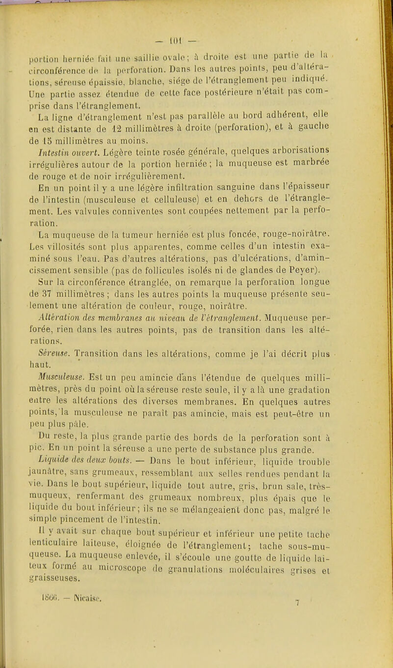 portion herniéo tail une saillie ovale; ù droite est une partie de la . i-irconférence de lu pcrloralion. Dans les autres points, peu d'altéra- tions, séreuse épaissie, blanche, siège de l'étranglement peu indiqué. Une partie assez étendue de cette face postérieure n'était pas com- prise dans l'étranglement. La ligne d'étranglement n'est pas parallèle au bord adhérent, elle en est distante de 12 millimètres il droite (perforation), et à gauche de 15 millimètres au moins. Intestin ouvert. Légère teinte rosée générale, quelques arborisations irrégulières autour de la portion herniée ; la muqueuse est marbrée de rouge et de noir irrégulièrement. En un point il y a une légère infiltration sanguine dans l'épaisseur do l'intestin (musculeuse et celluleuse) et en dehors de l'étrangle- ment. Les valvules conniventes sont coupées nettement par la perfo- ration. La muqueuse de la tumeur herniée est plus foncée, rouge-noirâtre. Les villosités sont plus apparentes, comme celles d'un intestin exa- miné sous l'eau. Pas d'autres altérations, pas d'ulcérations, d'amin- cissement sensible (pas do follicules isolés ni de glandes de Peyer). Sur la circonférence étranglée, on remarque la perforation longue de 37 millimètres; dans les autres points la muqueuse présente seu- lement une altération de couleur, rouge, noirâtre. Altération des membranes au niveau de Vétranglement. Muqueuse per- forée, rien dans les autres points, pas de transition dans les alté- rations. Séreuse. Transition dans les altérations, comme je l'ai décrit plus haut. Musculeuse. Est un peu amincie dans l'étendue de quelques milli- mètres, près du point où la séreuse reste seule, il y a 1;\ une gradation entre les altérations des diverses membranes. En quelques autres points, la musculeuse ne paraît pas amincie, mais est peut-être un peu plus pâle. Du reste, la plus grande partie des bords de la perforation sont à pic. En un point la séreuse a une perte de substance plus grande. Liquide des deux bouts. — Dans le bout inférieur, liquide trouble jaunâtre, sans grumeaux, ressemblant aux selles rendues pendant la vie. Dans le bout supérieur, liquide tout autre, gris, brun sale, très- muqueux, renfermant des grumeaux nombreux, plus épais que le liquide du bout inférieur; ils ne se mélangeaient donc pas, malgré le simple pincement de l'intestin. 11 y avait sur chaque bout supérieur et inférieur une petite tache lenticulaire laiteuse, éloignée do l'étranglement; tache sous-mu- queuse. La muqueuse enlevée, il s'écoule une goutte de liquide lai- teux formé au microscope do granulations moléculaires grises et graisseuses. 18<jfi. - Nicaisf, 7
