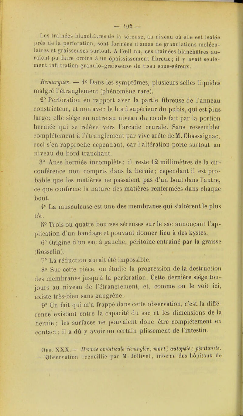 Les traînées blancliàlres de la séreuse, au niveau où &lle est isolée près de la perforation, sont formées d'amas de [granulations molécu- laires et graisseuses surtout. A l'œil nu, ces traînées blanchâtres au- raient pu faire croire à un épaississement fibreux; il y avait seule- ment infiltration granule-graisseuse du tissu sous-séreux. Remarques. — -1 Dans les symptômes, plusieurs selles liquides malgré l'étranglement (phénomène rare). 2 Perforation en rapport avec la partie fibreuse de l'anneau constricteur, et non avec le bord supérieur du pubis, qui est plus large; elle siège en outre au niveau da coude fait par la portion herniée qui se relève vers l'arcade crurale. Sans ressembler complètement à l'étranglement par vive arête de M. Chassaignac, ceci s'en rapproche cependant, car l'altération-porte surtout au niveau du bord tranchant. 3° Anse herniée incomplète; il reste 12 millimètres de la cir- conférence non compris dans la hernie; cependant il est pro- bable que les matières ne passaient pas d'un bout dans l'autre, ce que confirme la nature des matières renfermées dans chaque bout. 4° La musculeuse est une des membranes qui s'altèrent le plus tôt. 5^ Trois ou quatre bourses séreuses sur le sac annonçant l'ap- plication d'un bandage et pouvant donner lieu à des kystes. 6° Origine d'un sac à gauche, péritoine entraîné par la graisse (Gosselin). 7° La réduction aurait été impossible. 8° Sur cette pièce, on étudie la progression de la destruction des membranes jusqu'à la perforation. Cette dernière siège tou- jours au niveau de l'étranglement, et, comme on le voit ici, existe très-bien sans gangrène. 9° Un fait qui m'a frappé dans cette observation, c'est, la diffé- rence existant entre la capacité du sac et les dimensions de la hernie; les surfaces ne pouvaient donc être complètement eu contact; il a dû y avoir un certain plissement de l'intestin. Dus. XXX.— Hernie ombilicale étranglée; mort] autopsie; péritonite. — ;01)servation recueillie par M. Jollivel, inlornc des hôpitaux do