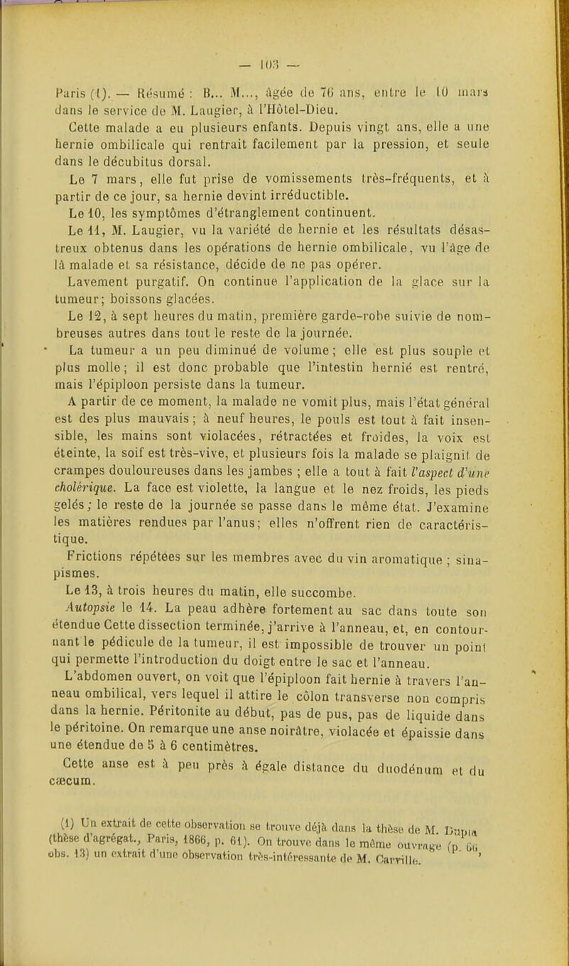 Paris (IJ.— Kôsumé : B,.. âgée tlo 7(j ans, entre le lU inara dans le service do M. Laiigior, îi l'Hôtel-Dieu. Cette malade a eu plusieurs enfants. Depuis vingt ans, elle a une hernie ombilicale qui rentrait facilement par la pression, et seule dans le décubitus dorsal. Le 7 mars, elle fut prise de vomissements très-fréquents, et h partir de ce jour, sa hernie devint irréductible. Le 10, les symptômes d'étranglement continuent. LeH, M. Laugier, vu la variété de hernie et les résultats désas- treux obtenus dans les opérations de hernie ombilicale, vu l'âge de 1;\ malade et sa résistance, décide de ne pas opérer. Lavement purgatif. On continue l'application de la glace sur la tumeur; boissons glacées. Le 12, à sept heures du malin, première garde-robe suivie de nom- breuses autres dans tout le reste do la journée. La tumeur a un peu diminué de volume; elle est plus souple et plus molle; il est donc probable que l'intestin hernie est rentré, mais l'épiploon persiste dans la tumeur. A partir de ce moment, la malade ne vomit plus, mais l'état général est des plus mauvais ; à neuf heures, le pouls est tout à fait insen- sible, les mains sont violacées, rétractées et froides, la voix esl éteinte, la soif est très-vive, et plusieurs fois la malade se plaignit de crampes douloureuses dans les jambes ; elle a tout à fait raspecl, d'une cholérique. La face est violette, la langue et le nez froids, les pieds gelés; le reste de la journée se passe dans le môme état. J'examine les matières rendues par l'anus; elles n'offrent rien de caractéris- tique. Frictions répétées sur les membres avec du vin aromatique ; sina- pismes. Le 13, à trois heures du matin, elle succombe. Autopsie le 14. La peau adhère fortement au sac dans toute son étendue Cette dissection terminée, j'arrive à l'anneau, et, en contour- nantie pédicule de la tumeur, il est impossible de trouver un poini qui permette l'introduction du doigt entre le sac et l'anneau. L'abdomen ouvert, on voit que l'épiploon fait hernie à travers l'au- neau ombilical, vers lequel il attire le côlon transverse non compris dans la hernie. Péritonite au début, pas de pus, pas de liquide dans le péritoine. On remarque une anse noirâtre, violacée et épaissie dans une étendue de 5 à 6 centimètres. Cette anse est k peu près à égale distance du duodénum et du Cc'Bcum. (1) Un exti'ait de cette obscrvatiou se trouve déjà dans la thèse de M ïy (thèse d'agrégat., Paris, 1866, p. 61). On trouve dans le mûme nuN-MKe (v obs. 13) un extrait d'une observation trf-s-intéi'e.^sanle de M Carrillc