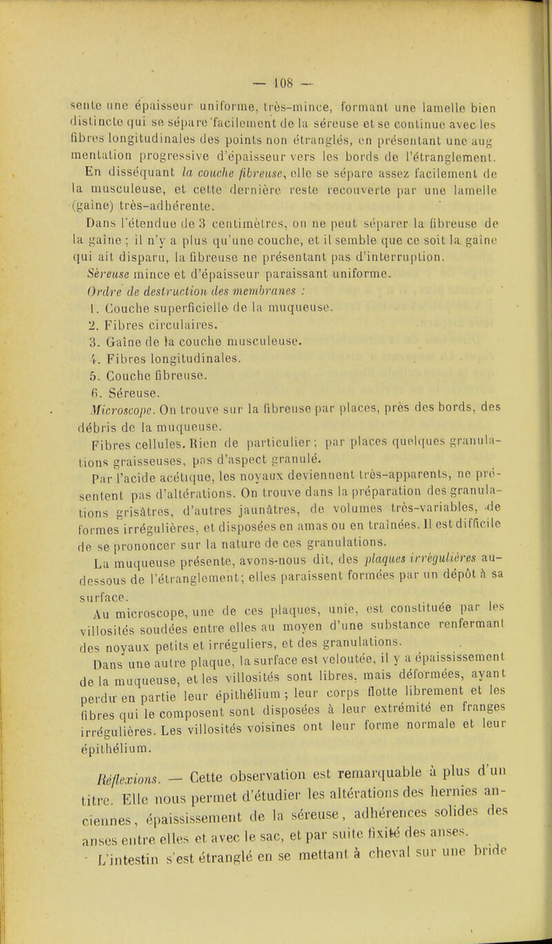 seule une épaisseur uniforme, Irès-mince, formant une lamelle bien (lisl.iric.Le qui se séparoTacilemcnt (Je la séreuse et se continue avec les fibrc's longitudinales des points non étranglés, en présentant une auf5 mentation progressive d'épaisseur vers les bords de l'étranglement. En disséquant la couche fibreuse, elle se sépare assez facilement de la musculeuse, et cette dernière reste recouverte par une lamelle (gaine) très-adhérente. Dans rétendue de 3 centimètres, on ne peut séparer la fibreuse de la gaine ; il n'y a plus qu'une couche, et il semble que ce soit la gaine qui ail disparu, la fibreuse ne présentant pas d'interruption. Séreuse mince et d'épaisseur paraissant uniforme. Ordre de destruction des membranes : 1. Couche superficielle de la muqueuse. 2. Fibres circulaires. 3. Gaîne de la couche musculeuse. 'k Fibres longitudinales. 5. Couche fibreuse, fi. Séreuse. Microscope. On trouve sur la fibreuse par places, près des bords, des débris de la muqueuse. Fibres cellules. Bien de particulier ; par places quehpies granula- tions graisseuses, pas d'aspect granulé. Par l'acide acétieiue, les noyaux deviennent très-apparents, ne pré- sentent pas d'altérations. On trouve dans la préparation des granula- tions grisâtres, d'autres jaunâtres, de volumes très-variables, -de formes irrégulières, et disposées en amas ou en traînées. Il est difficile de se prononcer sur la nature de ces granulations. La muqueuse présente, avons-nous dit, des plaques irrégulières au- dessous de l'étranglement; elles paraissent formées par un dépôt h sa surface. Au microscope, une de ces plaques, unie, est constituée par les villosilés soudées entre elles au moyen d'une substance renfermant des noyaux petits et irréauliers, et des granulations. Dans une autre plaque, la surface est veloutée, il y a épaississement delà muqueuse, elles villosilés sont libres, mais déformées, ayant perdu- en partie leur épithélium ; leur corps flotte librement et les fibres qui le composent sont disposées à leur extrémité en franges irrégulières. Les villosilés voisines ont leur forme normale et leur épithélium. Réflexions. — Cette observation est remarquable ù plus d'un litre Elle nous permet d'éttidier les altérations des hernies an- ciennes, épaississement de la séreuse, adhérences solides des anses entre elles et avec le sac, et par suite fixité des anses. • L'intestin s'est étranglé en se mettant à cheval sur une bride