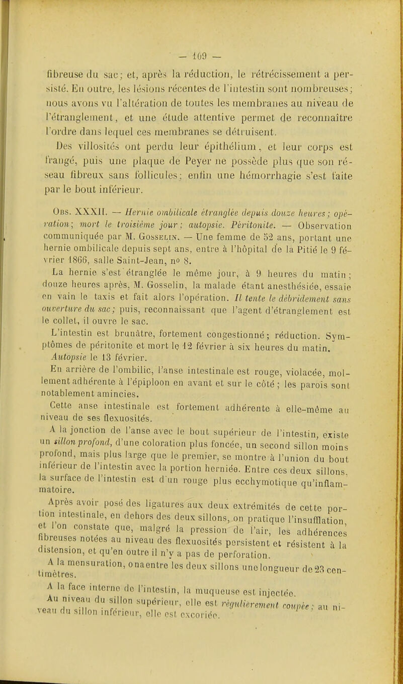 fibreuse du sac; et, après la réduclion, le rétrécissement a per- sisté. Eu outre, les lésions récentes de l'intestin sont nombreuses; uous avons vu l'altération de toutes les membranes au niveau de rétrangleinent, et une étude attentive permet de reconnaître l'ordre dans le(iuel ces membranes se détruisent. Des villosités ont perdu leur épitliélium, et leur corps est frangé, puis une plaque de Peyer ne possède plus que son ré- seau fibreux sans follicules: enfin une hémorrhagie s'est faite par le bout inférieur. Obs. XXXII. — Hernie ombilicale étranglée depuis douze heures; opé- ration; mort le troisième jour : autopsie. Péritonite. — Observation communiquée par M. Gosselin. — Une femme de 52 ans, portant une hernie ombilicale depuis sept ans, entre à l'hôpital de la Pitié le 9 fé- vrier 1866, salle Saint-Jean, n» S. La hernie s'est'étranglée le même jour, à 9 heures du matin; douze heures après, M. Gosselin, la malade étant anesthésiée, essaie on vain le taxis et fait alors l'opération. Il tente le débridement sans ouverture du sac ; puis, reconnaissant que l'agent d'étranglement est le collet, il ouvre le sac. L'intestin est brunâtre, fortement congestionné; réduction. Sym- ptômes de péritonite et mort le 12 février h six heures du matin. Autopsie le 13 février. En arrière de l'ombilic, l'anse intestinale est rouge, violacée, mol- lement adhérente à l'épiploon en avant et sur le côté ; les parois sonl notablement amincies. Cette anse intestinale est fortement adhérente à elle-même au niveau de ses flexuosités. A la jonction de l'anse avec le bout supérieur de l'intestin, existe un sillon profond, d'une coloration plus foncée, un second sillon moins profond, mais plus large que le premier, se montre à l'union du bout inférieur de l'intestin avec la portion herniée. Entre ces deux sillons la surface de l'intestin est d un rouge plus ecchymotique qu'inflam- matoire. Après avoir posé des ligatures aux deux extrémités de cette por- tion intestinale, en dehors des deux sillons, on pratique l'insufflation et Ion constate que, malgré la pression de l'air, les adhérences fibreuses notées au niveau des flexuosités persistent et résistent à la distension, et qu'en outre il n'v a pas de perforation timèlrer''' ^'^ unolongueur de23cen- A la face interne de l'intestin, la muqueuse est injectée Au mveau du sillon supérieur, elle est régulièrement coupée: au ni- veau du sillon inférieur, elle est excoriée