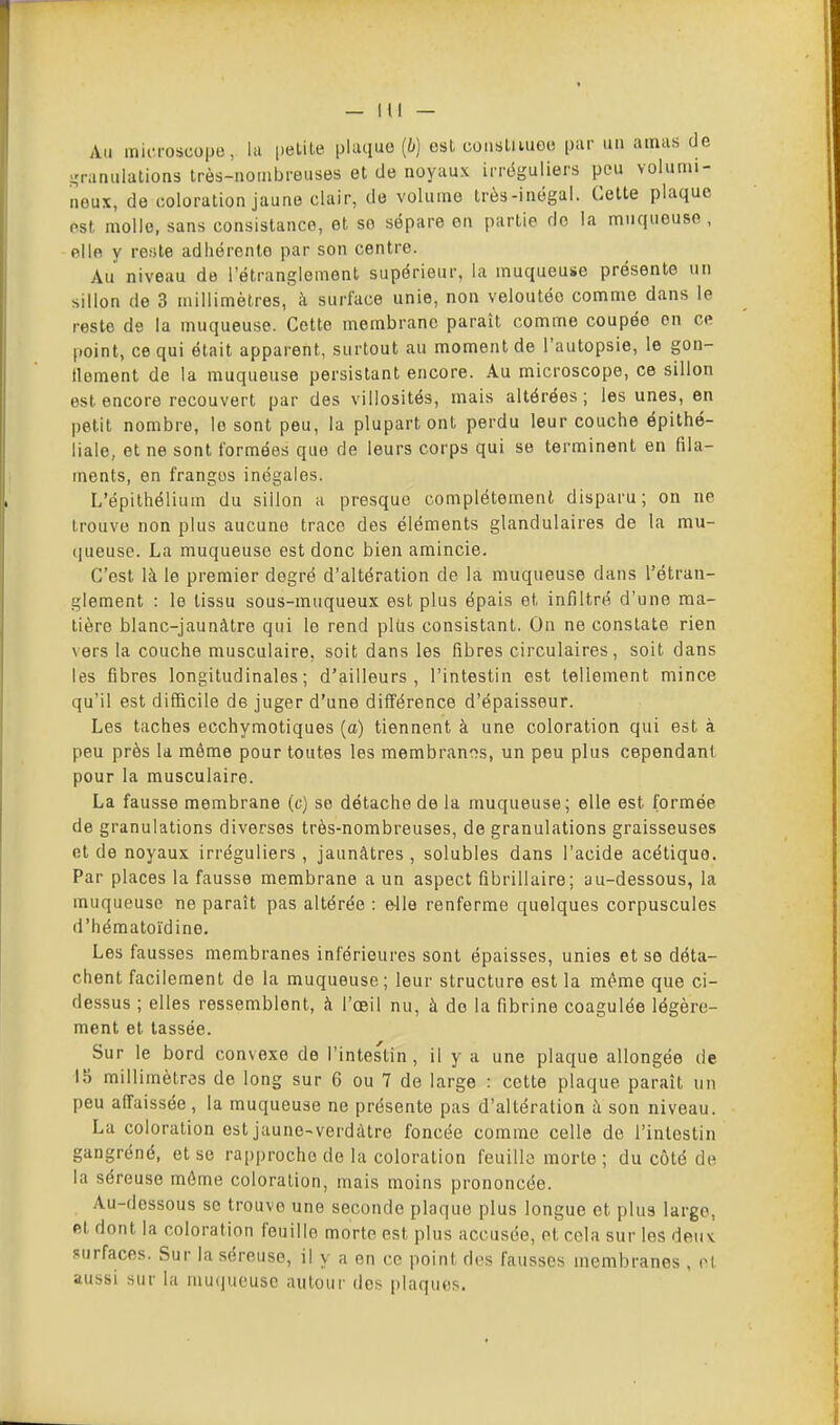 Au microscope, la petite pluquo (i*) est constiiueo par un amas de granulations très-nombreuses et de noyaux irrëguliers peu volumi- neux, de coloration jaune clair, de volume très-inégal. Cette plaque est molle, sans consistance, et se sépare on partie do la muqueuse , ello y reste adhérente par son centre. Au niveau de l'étranglement supérieur, la muqueuse présente un sillon de 3 millimètres, à surface unie, non veloutée comme dans le reste de la muqueuse. Cette membrane paraît comme coupée en ce point, ce qui était apparent, surtout au moment de l'autopsie, le gon- flement de la muqueuse persistant encore. Au microscope, ce sillon est. encore recouvert par des viiiosités, mais altérées ; les unes, en petit nombre, le sont peu, la plupart ont perdu leur couche épithé- liale, et ne sont formées que de leurs corps qui se terminent en fila- ments, en franges inégales. L'épithélium du sillon a presque complètement disparu; on ne trouve non plus aucune trace des éléments glandulaires de la mu- queuse. La muqueuse est donc bien amincie. C'est là le premier degré d'altération de la muqueuse dans l'étran- glement : le tissu sous-muqueux est plus épais et infiltré d'une ma- tière blanc-jaunâtre qui le rend plus consistant. On ne constate rien \ers la couche musculaire, soit dans les fibres circulaires, soit dans les fibres longitudinales; d'ailleurs, l'intestin est tellement mince qu'il est difficile de juger d'une différence d'épaisseur. Les taches ecchymotiques (o) tiennent à une coloration qui est à peu près la même pour toutes les membran^îs, un peu plus cependant, pour la musculaire. La fausse membrane (c) se détache de la muqueuse; elle est formée de granulations diverses très-nombreuses, de granulations graisseuses et de noyaux irréguliers , jaunâtres , solubles dans l'acide acétique. Par places la fausse membrane a un aspect fibrillaire; au-dessous, la muqueuse ne paraît pas altérée : e-lle renferme quelques corpuscules d'hématoidine. Les fausses membranes inférieures sont épaisses, unies et se déta- chent facilement de la muqueuse; leur structure est la même que ci- dessus ; elles ressemblent, à l'œil nu, à do la fibrine coagulée légère- ment et lassée. Sur le bord convexe de l'intestin , il y a une plaque allongée de Ib millimètres de long sur 6 ou 7 de large : cette plaque paraît un peu affaissée, la muqueuse ne présente pas d'altération ;i son niveau. La coloration est jaune-verdàtre foncée comme celle de l'intestin gangrené, et se rapproche de la coloration feuille morte ; du côté de la séreuse môme coloration, mais moins prononcée. Au-dessous se trouve une seconde plaque plus longue et plus largo, et dont la coloration fouille morte est plus accusée, et cela sur les denv surfaces. Sur la séreuse, il y a en ce point des fausses membranes , et aussi sur la muqueuse autour dos; plaques.