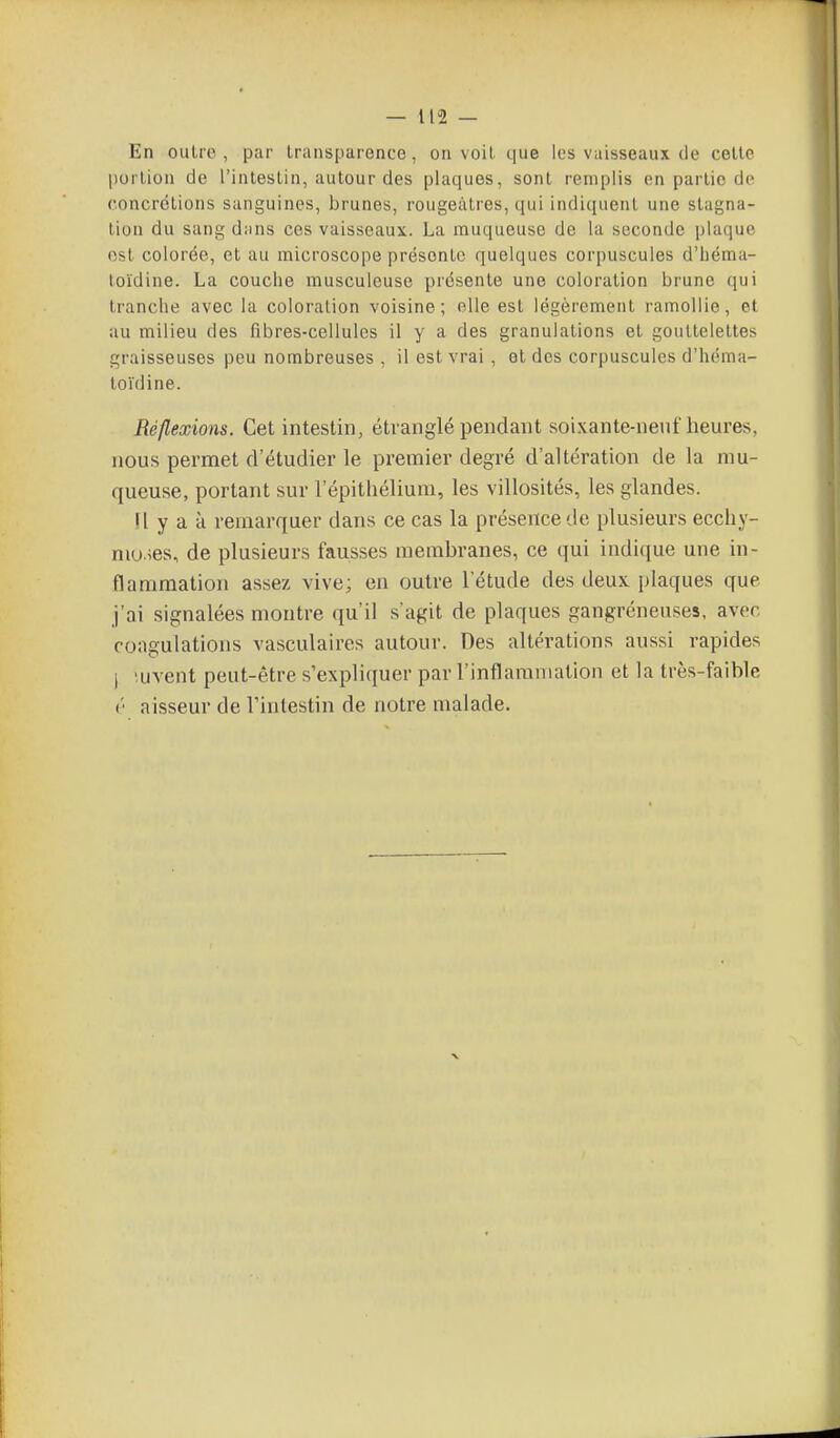 En oulrc , par transparence, on voit, que les vaisseaux de celle portion de l'intestin, autour des plaques, sont remplis en partie de roncrétions sanguines, brunes, rougeàtres, qui indiquent une stagna- tion du sang dtins ces vaisseaux. La muqueuse de la seconde plaque est colorée, et au microscope présente quelques corpuscules d'iiéraa- toïdine. La couche rausculeuse présente une coloration brune qui tranche avec la coloration voisine; elle est légèrement ramollie, et au milieu des fibres-cellules il y a des granulations et gouttelettes graisseuses peu nombreuses , il est vrai , et des corpuscules d'héma- loïdine. Réflexions. Cet intestin, étranglé pendant soixante-neuf heures, nous permet d'étudier le premier degré d'altération de la mu- queuse, portant sur l'épithélium, les villosités, les glandes. !l y a à remarquer dans ce cas la présence de plusieurs ecchy- moses, de plusieurs fausses membranes, ce qui indique une in- flammation assez vive; en outre 1 étude des deux plaques que j'ai signalées montre qu'il s'agit de plaques gangréneuses, avec coagulations vasculaires autour. Des altérations aussi rapides ) 'uvent peut-être s'expli([uer par l'inflaraniatlon et la très-faible V aisseur de l'intestin de notre malade.