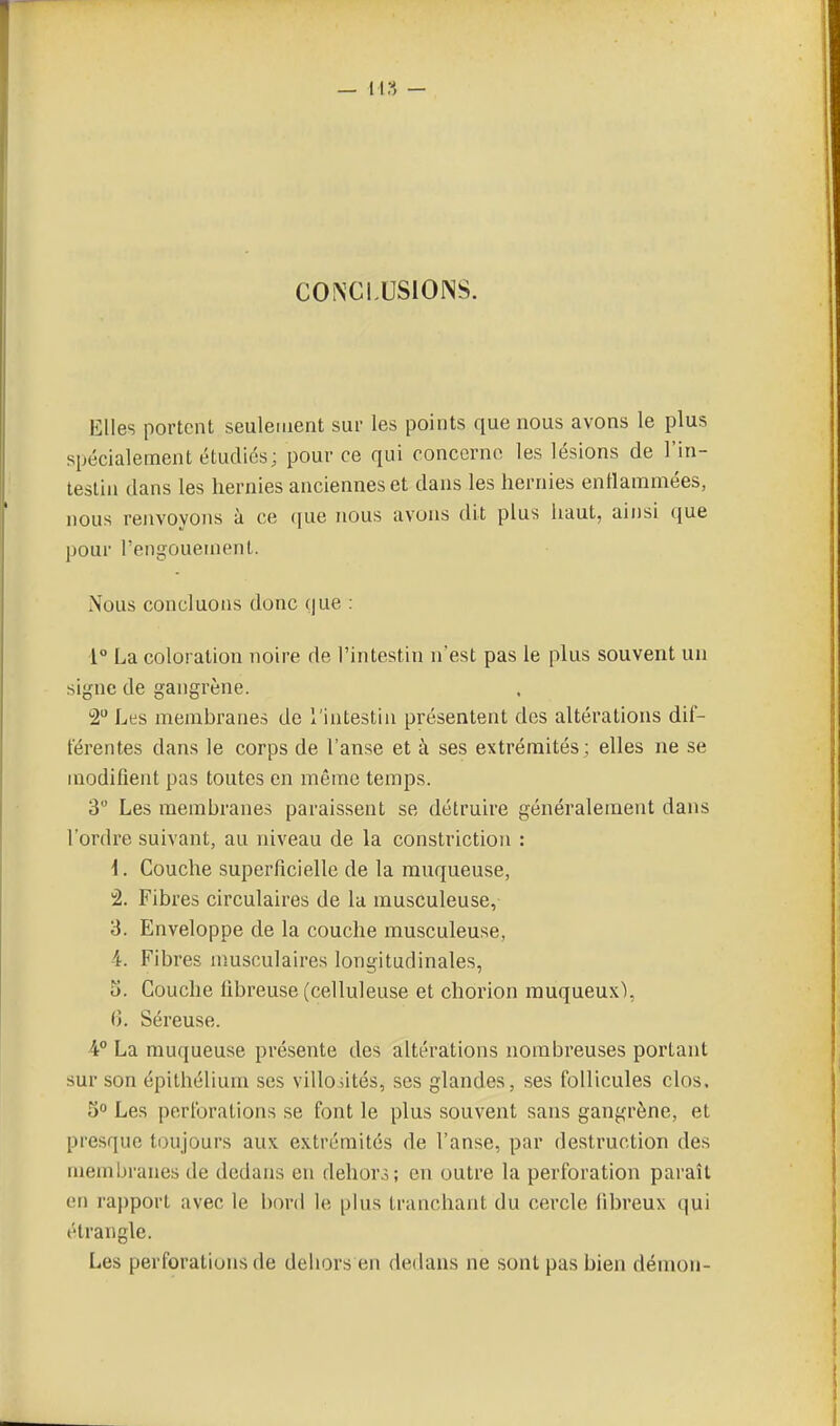 C0^Ci.US10NS. Elles portent seulement sui- les points que nous avons le plus spécialement étudies; pour ce qui ooncerno les lésions de l'in- testin dans les hernies anciennes et dans les hernies enllammées, nous renvoyons à ce que nous avons dit plus iiaut, ainsi que pour l'engouement. Nous concluons donc (|ue : 1° La coloration noire de l'intestin n'est pas le plus souvent un signe de gangrène. 2 Les membranes de l'intestin présentent dos altérations dif- férentes dans le corps de l'anse et à ses extrémités; elles ne se modifient pas toutes en même temps. 3 Les membranes paraissent se détruire généralement dans l'ordre suivant, au niveau de la constriction : i. Couche superficielle de la muqueuse, â. Fibres circulaires de la musculeuse, 3. Enveloppe de la couche musculeuse, 4. Fibres musculaires longitudinales, 5. Couche fibreuse (celluleuse et chorion muqueux), (î. Séreuse. 4° La muqueuse présente des altérations nombreuses portant sur son épithélium ses villoiités, ses glandes, ses follicules clos. 3 Les perforations se font le plus souvent sans gangrène, et presque toujours aux extrémités de l'anse, par destruction des membranes de dedans en dehors; en outre la perforation paraît en rapport avec le bord le plus tranchant du cercle libreux qui étrangle. Les perforations de dehors en dedans ne sont pas bien démon-